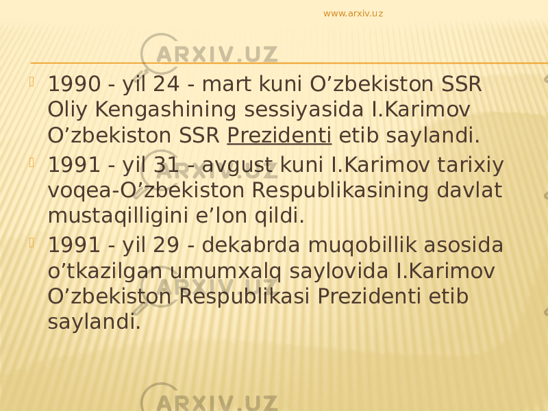  1990 - yil 24 - mart kuni O’zbekiston SSR Oliy Kengashining sessiyasida I.Karimov O’zbekiston SSR Prezidenti etib saylandi.  1991 - yil 31 - avgust kuni I.Karimov tarixiy voqea-O’zbekiston Respublikasining davlat mustaqilligini e’lon qildi.  1991 - yil 29 - dekabrda muqobillik asosida o’tkazilgan umumxalq saylovida I.Karimov O’zbekiston Respublikasi Prezidenti etib saylandi. www.arxiv.uz 