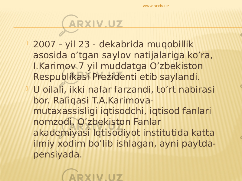  2007 - yil 23 - dekabrida muqobillik asosida o’tgan saylov natijalariga ko’ra, I.Karimov 7 yil muddatga O’zbekiston Respublikasi Prezidenti etib saylandi.  U oilali, ikki nafar farzandi, to’rt nabirasi bor. Rafiqasi T.A.Karimova- mutaxassisligi iqtisodchi, iqtisod fanlari nomzodi, O’zbekiston Fanlar akademiyasi Iqtisodiyot institutida katta ilmiy xodim bo’lib ishlagan, ayni paytda- pensiyada. www.arxiv.uz 