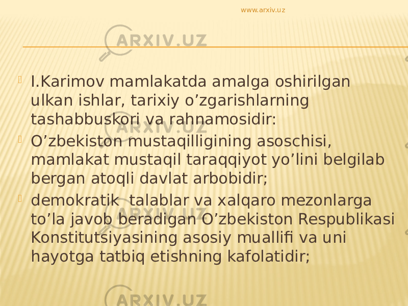  I.Karimov mamlakatda amalga oshirilgan ulkan ishlar, tarixiy o’zgarishlarning tashabbuskori va rahnamosidir:  O’zbekiston mustaqilligining asoschisi, mamlakat mustaqil taraqqiyot yo’lini belgilab bergan atoqli davlat arbobidir;  demokratik talablar va xalqaro mezonlarga to’la javob beradigan O’zbekiston Respublikasi Konstitutsiyasining asosiy muallifi va uni hayotga tatbiq etishning kafolatidir; www.arxiv.uz 