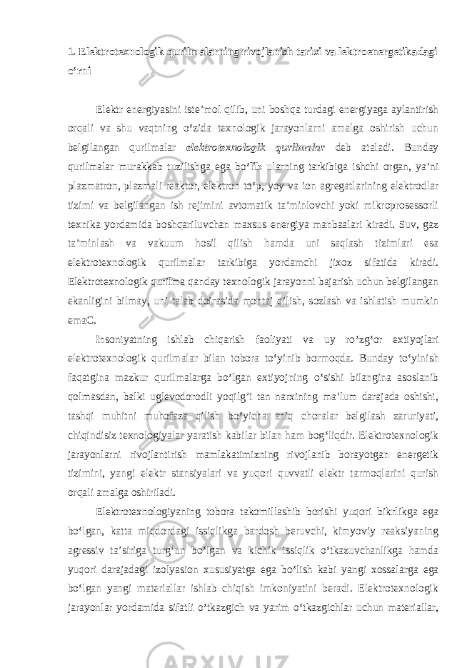 1. Elektrotexnologik qurilmalarning rivojlanish tarixi va lektroenergetikadagi o‘rni Elektr energiyasini iste’mol qilib, uni boshqa turdagi energiyaga aylantirish orqali va shu vaqtning o ‘ zida texnologik jarayonlarni amalga oshirish uchun belgilangan qurilmalar elektrotexnologik qurilmalar deb ataladi. Bunday qurilmalar murakkab tuzilishga ega bo ‘lib ularning tarkibiga ishchi organ, ya’ni plazmatron, plazmali reaktor, elektron to ‘ p, yoy va ion agregatlarining elektrodlar tizimi va belgilangan ish rejimini avtomatik ta’minlovchi yoki mikroprosessorli texnika yordamida boshqariluvchan maxsus energiya manbaalari kiradi. Suv, gaz ta’minlash va vakuum hosil qilish hamda uni saqlash tizimlari esa elektrotexnologik qurilmalar tarkibiga yordamchi jixoz sifatida kiradi. Elektrotexnologik qurilma qanday texnologik jarayonni bajarish uchun belgilangan ekanligini bilmay, uni talab doirasida montaj qilish, sozlash va ishlatish mumkin emaC. Insoniyatning ishlab chiqarish faoliyati va uy ro ‘ zg ‘ or extiyojlari elektrotexnologik qurilmalar bilan tobora to ‘ yinib bormoqda. Bunday to ‘ yinish faqatgina mazkur qurilmalarga bo ‘ lgan extiyojning o ‘ sishi bilangina asoslanib qolmasdan, balki uglevodorodli yoqilg’i tan narxining ma’lum darajada oshishi, tashqi muhitni muhofaza qilish bo ‘ yicha aniq choralar belgilash zaruriyati, chiqindisiz texnologiyalar yaratish kabilar bilan ham bog ‘ liqdir. Elektrotexnologik jarayonlarni rivojlantirish mamlakatimizning rivojlanib borayotgan energetik tizimini, yangi elektr stansiyalari va yuqori quvvatli elektr tarmoqlarini qurish orqali amalga oshiriladi. Elektrotexnologiyaning tobora takomillashib borishi yuqori bikrlikga ega bo ‘ lgan, katta miqdordagi issiqlikga bardosh beruvchi, kimyoviy reaksiyaning agressiv ta’siriga turg ‘ un bo ‘ lgan va kichik issiqlik o ‘ tkazuvchanlikga hamda yuqori darajadagi izolyasion xususiyatga ega bo ‘ lish kabi yangi xossalarga ega bo ‘ lgan yangi materiallar ishlab chiqish imkoniyatini beradi. Elektrotexnologik jarayonlar yordamida sifatli o ‘ tkazgich va yarim o ‘ tkazgichlar uchun materiallar, 