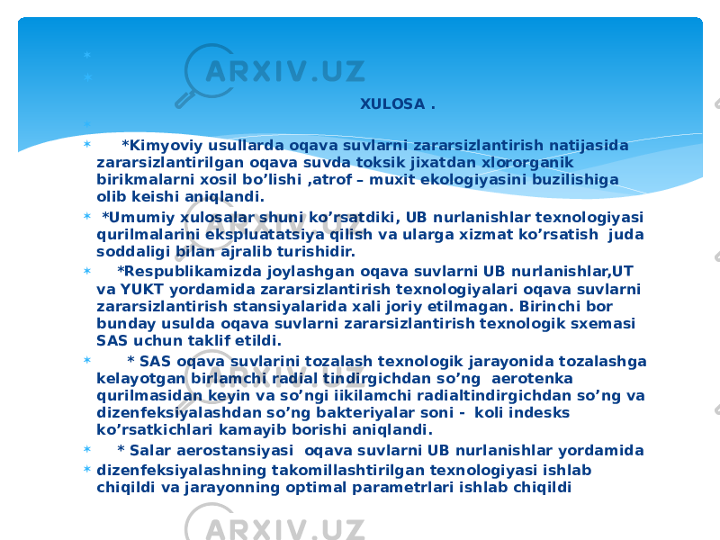   XULOSA .   *Kimyoviy usullarda oqava suvlarni zararsizlantirish natijasida zararsizlantirilgan oqava suvda toksik jixatdan xlororganik birikmalarni xosil bo’lishi ,atrof – muxit ekologiyasini buzilishiga olib keishi aniqlandi.  *Umumiy xulosalar shuni ko’rsatdiki, UB nurlanishlar texnologiyasi qurilmalarini ekspluatatsiya qilish va ularga xizmat ko’rsatish juda soddaligi bilan ajralib turishidir.  *Respublikamizda joylashgan oqava suvlarni UB nurlanishlar,UT va YUKT yordamida zararsizlantirish texnologiyalari oqava suvlarni zararsizlantirish stansiyalarida xali joriy etilmagan. Birinchi bor bunday usulda oqava suvlarni zararsizlantirish texnologik sxemasi SAS uchun taklif etildi.  * SAS oqava suvlarini tozalash texnologik jarayonida tozalashga kelayotgan birlamchi radial tindirgichdan so’ng aerotenka qurilmasidan keyin va so’ngi iikilamchi radialtindirgichdan so’ng va dizenfeksiyalashdan so’ng bakteriyalar soni - koli indesks ko’rsatkichlari kamayib borishi aniqlandi.  * Salar aerostansiyasi oqava suvlarni UB nurlanishlar yordamida  dizenfeksiyalashning takomillashtirilgan texnologiyasi ishlab chiqildi va jarayonning optimal parametrlari ishlab chiqildi 