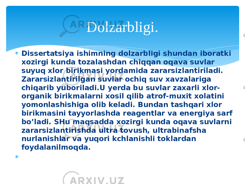  Dissertatsiya ishimning dolzarbligi shundan iboratki xozirgi kunda tozalashdan chiqqan oqava suvlar suyuq xlor birikmasi yordamida zararsizlantiriladi. Zararsizlantirilgan suvlar ochiq suv xavzalariga chiqarib yuboriladi.U yerda bu suvlar zaxarli xlor- organik birikmalarni xosil qilib atrof-muxit xolatini yomonlashishiga olib keladi. Bundan tashqari xlor birikmasini tayyorlashda reagentlar va energiya sarf bo’ladi. SHu maqsadda xozirgi kunda oqava suvlarni zararsizlantirishda ultra tovush, ultrabinafsha nurlanishlar va yuqori kchlanishli toklardan foydalanilmoqda.  Dolzarbligi. 