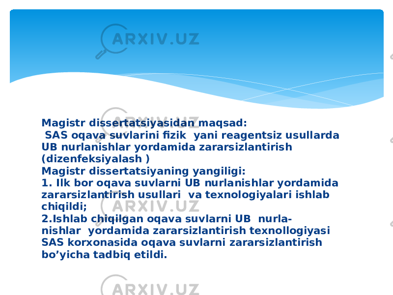 Magistr dissertatsiyasidan maqsad: SAS oqava suvlarini fizik yani reagentsiz usullarda UB nurlanishlar yordamida zararsizlantirish (dizenfeksiyalash ) Magistr dissertatsiyaning yangiligi: 1. Ilk bor oqava suvlarni UB nurlanishlar yordamida zararsizlantirish usullari va texnologiyalari ishlab chiqildi; 2.Ishlab chiqilgan oqava suvlarni UB nurla- nishlar yordamida zararsizlantirish texnollogiyasi SAS korxonasida oqava suvlarni zararsizlantirish bo’yicha tadbiq etildi.  