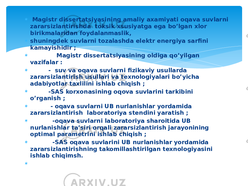  Magistr dissertatsiyasining amaliy axamiyati oqava suvlarni zararsizlantirishda toksik xsusiyatga ega bo’lgan xlor birikmalaridan foydalanmaslik,  shuningdek suvlarni tozalashda elektr energiya sarfini kamayishidir ;  Magistr dissertatsiyasining oldiga qo’yilgan vazifalar :  - suv va oqava suvlarni fizikaviy usullarda zararsizlantirish usullari va texnologiyalari bo’yicha adabiyotlar taxlilini ishlab chiqish ;  -SAS korxonasining oqova suvlarini tarkibini o’rganish ;  - oqava suvlarni UB nurlanishlar yordamida zararsizlantirish laboratoriya stendini yaratish ;  -oqava suvlarni laboratoriya sharoitida UB nurlanishlar ta’siri orqali zararsizlantirish jarayonining optimal parametrini ishlab chiqish ;  -SAS oqava suvlarini UB nurlanishlar yordamida zararsizlantirishning takomillashtirilgan texnologiyasini ishlab chiqimsh.    