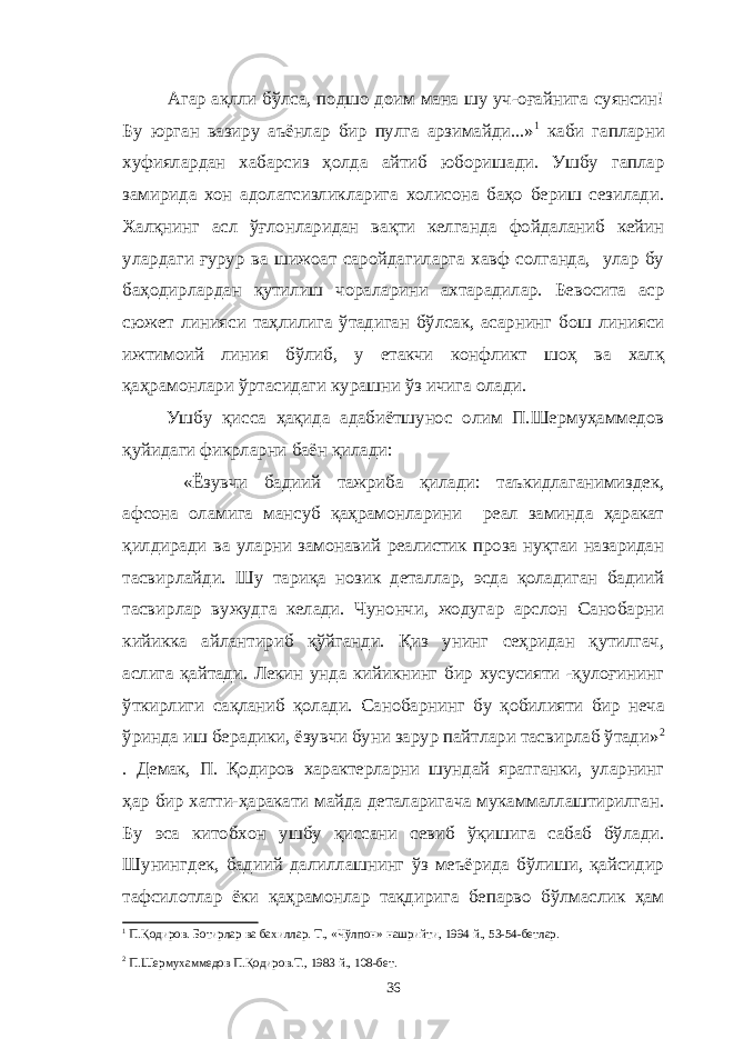  Агар ақлли бўлса, подшо доим мана шу уч-оғайнига суянсин! Бу юрган вазиру аъёнлар бир пулга арзимайди...» 1 каби гапларни хуфиялардан хабарсиз ҳолда айтиб юборишади. Ушбу гаплар замирида хон адолатсизликларига холисона баҳо бериш сезилади. Халқнинг асл ўғлонларидан вақти келганда фойдаланиб кейин улардаги ғурур ва шижоат саройдагиларга хавф солганда, улар бу баҳодирлардан қутилиш чораларини ахтарадилар. Бевосита аср сюжет линияси таҳлилига ўтадиган бўлсак, асарнинг бош линияси ижтимоий линия бўлиб, у етакчи конфликт шоҳ ва халқ қаҳрамонлари ўртасидаги курашни ўз ичига олади. Ушбу қисса ҳақида адабиётшунос олим П.Шермуҳаммедов қуйидаги фикрларни баён қилади: «Ёзувчи бадиий тажриба қилади: таъкидлаганимиздек, афсона оламига мансуб қаҳрамонларини реал заминда ҳаракат қилдиради ва уларни замонавий реалистик проза нуқтаи назаридан тасвирлайди. Шу тариқа нозик деталлар, эсда қоладиган бадиий тасвирлар вужудга келади. Чунончи, жодугар арслон Санобарни кийикка айлантириб қўйганди. Қиз унинг сеҳридан қутилгач, аслига қайтади. Лекин унда кийикнинг бир хусусияти -қулоғининг ўткирлиги сақланиб қолади. Санобарнинг бу қобилияти бир неча ўринда иш берадики, ёзувчи буни зарур пайтлари тасвирлаб ўтади» 2 . Демак, П. Қодиров характерларни шундай яратганки, уларнинг ҳар бир хатти-ҳаракати майда деталаригача мукаммаллаштирилган. Бу эса китобхон ушбу қиссани севиб ўқишига сабаб бўлади. Шунингдек, бадиий далиллашнинг ўз меъёрида бўлиши, қайсидир тафсилотлар ёки қаҳрамонлар тақдирига бепарво бўлмаслик ҳам 1 П.Қодиров. Ботирлар ва бахиллар. Т., «Чўлпон» нашрийти, 1994 й., 53-54-бетлар. 2 П.Шермухаммедов П.Қодиров.Т., 1983 й., 108-бет. 36 