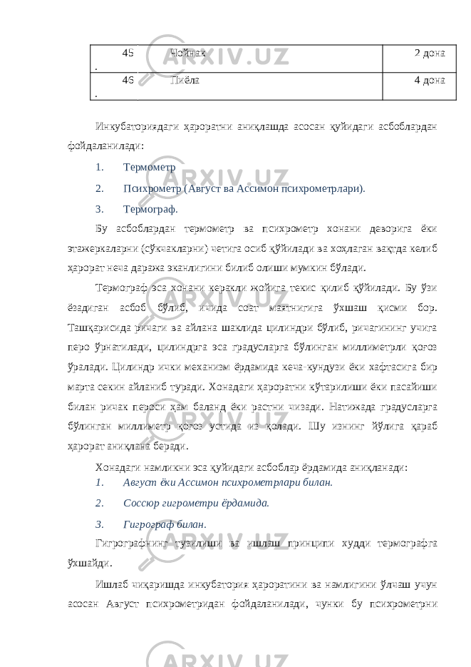 45 . Чойнак 2 дона 46 . Пиёла 4 дона Инкубаториядаги ҳароратни аниқлашда асосан қуйидаги асбоблардан фойдаланилади: 1. Термометр 2. Психрометр (Август ва Ассимон психрометрлари). 3. Термограф. Бу асбоблардан термометр ва психрометр хонани деворига ёки этажеркаларни (сўкчакларни) четига осиб қўйилади ва хоҳлаган вақтда келиб ҳарорат неча даража эканлигини билиб олиши мумкин бўлади. Термограф эса хонани керакли жойига текис қилиб қўйилади. Бу ўзи ёзадиган асбоб бўлиб, ичида соат маятнигига ўхшаш қисми бор. Ташқарисида ричаги ва айлана шаклида цилиндри бўлиб, ричагининг учига перо ўрнатилади, цилиндрга эса градусларга бўлинган миллиметрли қоғоз ўралади. Цилиндр ички механизм ёрдамида кеча-кундузи ёки хафтасига бир марта секин айланиб туради. Хонадаги ҳароратни кўтарилиши ёки пасайиши билан ричак пероси ҳам баланд ёки растни чизади. Натижада градусларга бўлинган миллиметр қоғоз устида из қолади. Шу изнинг йўлига қараб ҳарорат аниқлана беради. Хонадаги намликни эса қуйидаги асбоблар ёрдамида аниқланади: 1. Август ёки Ассимон психрометрлари билан. 2. Соссюр гигрометри ёрдамида. 3. Гигрограф билан. Гигрографнинг тузилиши ва ишлаш принципи худди термографга ўхшайди. Ишлаб чиқаришда инкубатория ҳароратини ва намлигини ўлчаш учун асосан Август психрометридан фойдаланилади, чунки бу психрометрни 