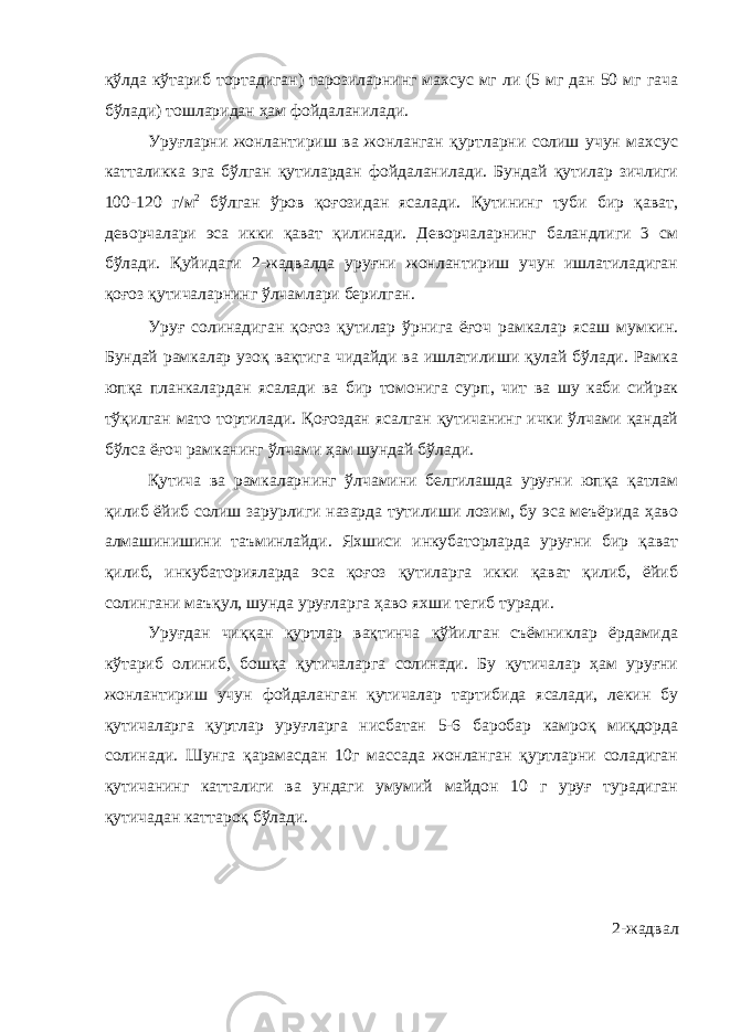 қўлда кўтариб тортадиган) тарозиларнинг махсус мг ли (5 мг дан 50 мг гача бўлади) тошларидан ҳам фойдаланилади. Уруғларни жонлантириш ва жонланган қуртларни солиш учун махсус катталикка эга бўлган қутилардан фойдаланилади. Бундай қутилар зичлиги 100-120 г/м 2 бўлган ўров қоғозидан ясалади. Қутининг туби бир қават, деворчалари эса икки қават қилинади. Деворчаларнинг баландлиги 3 см бўлади. Қуйидаги 2-жадвалда уруғни жонлантириш учун ишлатиладиган қоғоз қутичаларнинг ўлчамлари берилган. Уруғ солинадиган қоғоз қутилар ўрнига ёғоч рамкалар ясаш мумкин. Бундай рамкалар узоқ вақтига чидайди ва ишлатилиши қулай бўлади. Рамка юпқа планкалардан ясалади ва бир томонига сурп , чит ва шу каби сийрак тўқилган мато тортилади. Қоғоздан ясалган қутичанинг ички ўлчами қандай бўлса ёғоч рамканинг ўлчами ҳам шундай бўлади. Қутича ва рамкаларнинг ўлчамини белгилашда уруғни юпқа қатлам қилиб ёйиб солиш зарурлиги назарда тутилиши лозим, бу эса меъёрида ҳаво алмашинишини таъминлайди. Яхшиси инкубаторларда уруғни бир қават қилиб, инкубаторияларда эса қоғоз қутиларга икки қават қилиб, ёйиб солингани маъқул, шунда уруғларга ҳаво яхши тегиб туради. Уруғдан чиққан қуртлар вақтинча қўйилган съёмниклар ёрдамида кўтариб олиниб, бошқа қутичаларга солинади. Бу қутичалар ҳам уруғни жонлантириш учун фойдаланган қутичалар тартибида ясалади, лекин бу қутичаларга қуртлар уруғларга нисбатан 5-6 баробар камроқ миқдорда солинади. Шунга қарамасдан 10г массада жонланган қуртларни соладиган қутичанинг катталиги ва ундаги умумий майдон 10 г уруғ турадиган қутичадан каттароқ бўлади. 2 -жадвал 