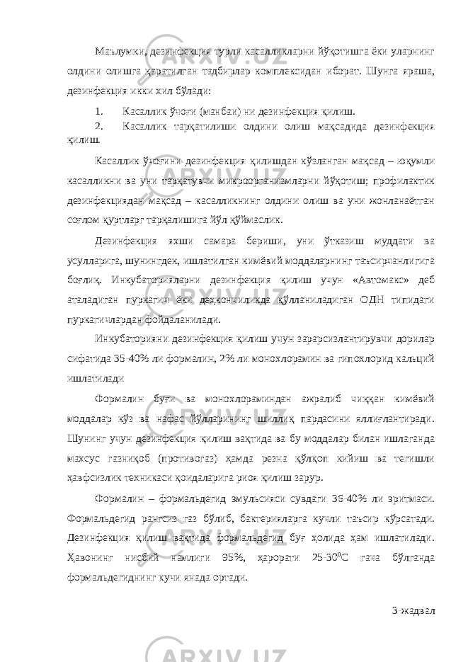 Маълумки, дезинфекция турли касалликларни йўқотишга ёки уларнинг олдини олишга қаратилган тадбирлар комплексидан иборат. Шунга яраша, дезинфекция икки хил бўлади: 1. Касаллик ўчоғи (манбаи) ни дезинфекция қилиш. 2. Касаллик тарқатилиши олдини олиш мақсадида дезинфекция қилиш. Касаллик ўчоғини дезинфекция қилишдан кўзланган мақсад – юқумли касалликни ва уни тарқатувчи микроорганизмларни йўқотиш; профилактик дезинфекциядан мақсад – касалликнинг олдини олиш ва уни жонланаётган соғлом қуртларг тарқалишига йўл қўймаслик. Дезинфекция яхши самара бериши, уни ўтказиш муддати ва усулларига, шунингдек, ишлатилган кимёвий моддаларнинг таъсирчанлигига боғлиқ. Инкубаторияларни дезинфекция қилиш учун «Автомакс» деб аталадиган пуркагич ёки деҳкончиликда қўлланиладиган ОДН типидаги пуркагичлардан фойдаланилади. Инкубаторияни дезинфекция қилиш учун зарарсизлантирувчи дорилар сифатида 35-40% ли формалин, 2% ли монохлорамин ва гипохлорид кальций ишлатилади Формалин буғи ва монохлораминдан ажралиб чиққан кимёвий моддалар кўз ва нафас йўлларининг шиллиқ пардасини яллиғлантиради. Шунинг учун дезинфекция қилиш вақтида ва бу моддалар билан ишлаганда махсус газниқоб (противогаз) ҳамда резна қўлқоп кийиш ва тегишли ҳавфсизлик техникаси қоидаларига риоя қилиш зарур. Формалин – формальдегид эмульсияси сувдаги 36-40% ли эритмаси. Формальдегид рангсиз газ бўлиб, бактерияларга кучли таъсир кўрсатади. Дезинфекция қилиш вақтида формальдегид буғ ҳолида ҳам ишлатилади. Ҳавонинг нисбий намлиги 95%, ҳарорати 25-30 0 С гача бўлганда формальдегиднинг кучи янада ортади. 3 -жадвал 