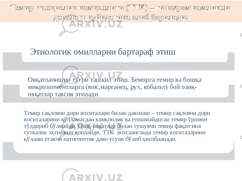 Этиологик омилларни бартараф этиш Овқатланишни тўғри ташкил этиш. Беморга темир ва бошқа микроэлементларга (мис,марганец, рух, кобальт) бой озиқ- овқатлар тавсия этилади Темир сақловчи дори воситалари билан даволаш – темир сақловчи дори воситаларини қўлламасдан камқонлик ва етишмайдиган темир ўрнини тўлдириб бўлмайди. Озиқ-овқатлар билан тушувчи темир фақатгина суткалик эҳтиёжни қоплайди. ТТК асосланганда темир воситаларини қўллаш етакчи патогенетик даво усули бўлиб ҳисобланади.Темир танқислик камқонлиги (ТТК) – гипохром камликни даволаш қуйидагича олиб борилади: 