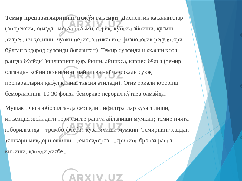 Темир препаратларининг ножўя таъсири. Диспептик касалликлар (анорексия, оғизда металл таъми, оғриқ, кўнгил айниши, қусиш, диарея, ич қотиши -чунки перисталтиканинг физиологик регулятори бўлган водород сулфиди боғланган). Темир сулфиди нажасни қора рангда бўяйдиТишларнинг қорайиши, айниқса, кариес бўлса (темир олгандан кейин оғзингизни чайиш ва найча орқали суюқ препаратларни қабул қилиш тавсия этилади). Оғиз орқали юбориш беморларнинг 10-30 фоизи беморлар перорал кўтара олмайди. Мушак ичига юборилганда оғриқли инфилтратлар кузатилиши, инъекция жойидаги тери жигар рангга айланиши мумкин; томир ичига юборилганда – тромбо-флебит кузатилиши мумкин. Темирнинг ҳаддан ташқари миқдори ошиши - гемосидероз - терининг бронза ранга кириши, қандли диабет. 