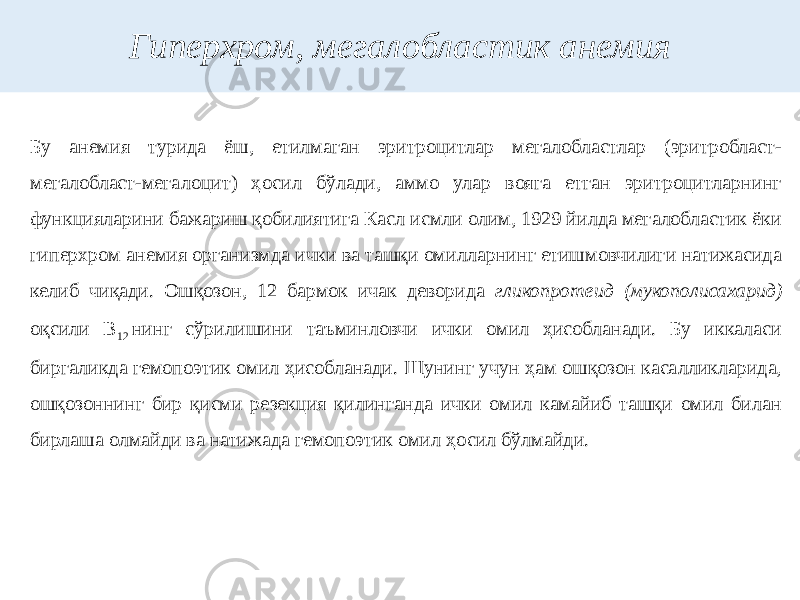 Гиперхром, мегалобластик анемия Бу анемия турида ёш, етилмаган эритроцитлар мегалобластлар (эритробласт- мегалобласт-мегалоцит) ҳосил бўлади, аммо улар вояга етган эритроцитларнинг функцияларини бажариш қобилиятига Касл исмли олим, 1929 йилда мегалобластик ёки гиперхром анемия организмда ички ва ташқи омилларнинг етишмовчилиги натижасида келиб чиқади. Ошқозон, 12 бармок ичак деворида гликопротеид (мукополисахарид) оқсили В 12  нинг сўрилишини таъминловчи ички омил ҳисобланади. Бу иккаласи биргаликда гемопоэтик омил ҳисобланади. Шунинг учун ҳам ошқозон касалликларида, ошқозоннинг бир қисми резекция қилинганда ички омил камайиб ташқи омил билан бирлаша олмайди ва натижада гемопоэтик омил ҳосил бўлмайди. 