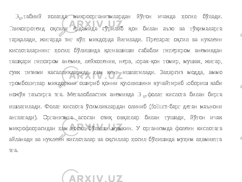  В 12  табиий холатда микроорганизмлардан йўғон ичакда ҳосил бўлади. Гликопротеид оқсили ёрдамида сўрилиб қон билан аъзо ва тўқималарга тарқалади, жигарда энг кўп микдорда йиғилади. Препарат оқсил ва нуклеин кислоталарнинг ҳосил бўлишида қатнашиши сабабли гиперхром анемиядан ташқари гипохром анемия, лейкопения, нерв, юрак-қон томир, мушак, жигар, суяк тизими касалликларида ҳам кенг ишлатилади. Заҳарсиз модда, аммо тромбоцитлар микдорини ошириб қонни қуюлишини кучайтириб юбориш каби ножўя таъсирга эга. Мегалобластик анемияда В  12  фолат кислота билан бирга ишлатилади. Фолат кислота ўсимликлардан олиниб (folium-барг деган маънони англатади). Организмга асосан озиқ овқатлар билан тушади, йўғон ичак микрофлорасидан ҳам ҳосил бўлиши мумкин. У организмда фолеин кислотага айланади ва нуклеин кислоталар ва оқсиллар ҳосил бўлишида муҳим аҳамиятга эга. 