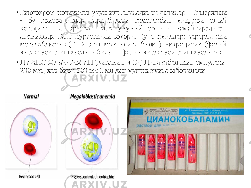 • Гиперхром анемиялар учун ишлатиладиган дорилар - Гиперхром - бу эритроцитлар таркибидаги гемоглобин миқдори ошиб кетадиган ва эритроцитлар умумий сонини камайтирадиган анемиялар. Ранг кўрсаткичи юқори. Бу анемиялар: зарарли ёки мегалобластик (Б 12 этишмовчилиги билан) макроцитик (фолий кислотаси етишмаслиги билан - фолий кислотаси етишмаслиги) • ЦИАНОКОБАЛАМИН (витамин В 12) Цинокобаламин ампуласи 200 мкг, ҳар бири 500 мл 1 мл дан мушак ичига юборилади. 