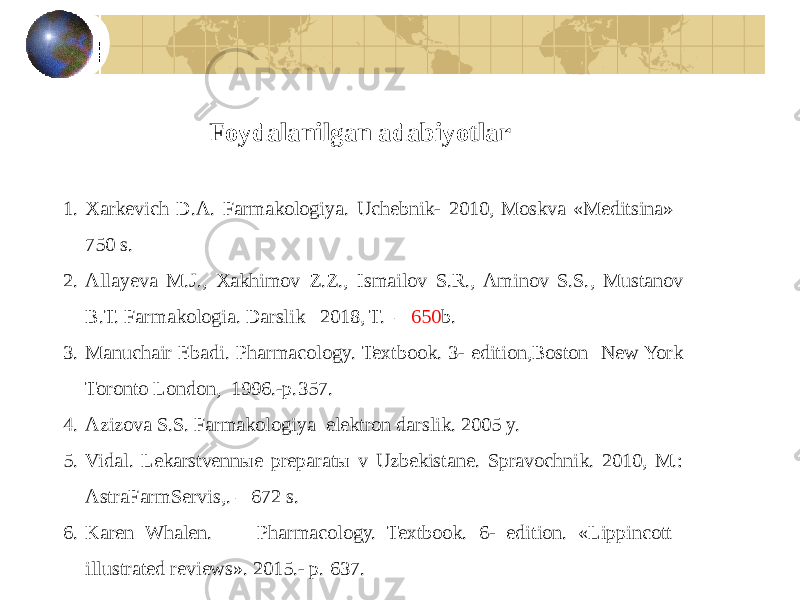 1. Xarkevich D.A. Farзkologiya. Uchebnik- 2010, Moskva «Meditsina»– 750 s. 2. Allayeva M.J., Xakhimov Z.Z., Isзilov S.R., Aminov S.S., Mustanov B.T. Farзkologia. Darslik– 2018, T. – 650 b. 3. Manuchair Ebadi. Pharmacology. Textbook. 3- edition,Boston New York Toronto London, 1996.-p.357. 4. Azizova S.S. Farзkologiya elektron darslik. 2005 y. 5. Vidal. Lekarstvennыe preparatы v Uzbekistane. Spravochnik. 2010, M.: AstraFarmServis,. – 672 s. 6. Karen Whalen. Pharзcology. Textbook. 6- edition. «Lippincott illustrated reviews». 2015.- p. 637. Foydalanilgan adabiyotlar 