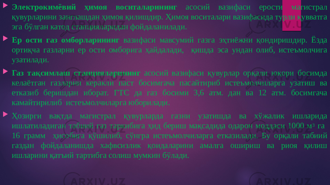  Электрокимёвий ҳимоя воситаларининг асосий вазифаси ерости магистрал қувурларини занглашдан ҳимоя қилишдир. Ҳимоя воситалари вазифасида турли қувватга эга бўлган катод станцияларидан фойдаланилади.  Ер ости газ омборларининг вазифаси мавсумий газга эҳтиёжни қондиришдир. Ёзда ортиқча газларни ер ости омборига ҳайдалади, қишда эса ундан олиб, истеъмолчига узатилади.  Газ тақсимлаш станцияларининг асосий вазифаси қувурлар орқали юқори босимда келаётган газларни керакли паст босимгача пасайтириб истеъмолчиларга узатиш ва етказиб беришдан иборат. ГТС да газ босими 3,6 атм. дан ва 12 атм. босимгача камайтирилиб истеъмолчиларга юборилади.  Ҳозирги вақтда магистрал қувурларда газни узатишда ва хўжалик ишларида ишлатиладиган табиий газ таркибига ҳид бериш мақсадида одарон моддаси 1000 м 3 га 16 грамм ҳисобига қўшилиб, сўнгра истеъмолчиларга етказилади. Бу орқали табиий газдан фойдаланишда хафвсизлик қоидаларини амалга ошириш ва риоя қилиш ишларини қатъий тартибга солиш мумкин бўлади. 