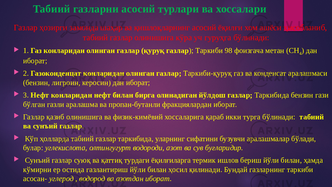 Табиий газларни асосий турлари ва хоссалари Газлар ҳозирги замонда шаҳар ва қишлоқларнинг асосий ёқилғи хом ашёси ҳисобланиб, табиий газлар олинишига кўра уч гуруҳга бўлинади:  1. Газ конларидан олинган газлар (қуруқ газлар ); Таркиби 98 фоизгача метан (СН 4 ) дан иборат;  2. Газоконденцат конларидан олинган газлар; Таркиби-қуруқ газ ва конденсат аралашмаси (бензин, лигроин, керосин) дан иборат;  3. Нефт конларидан нефт билан бирга олинадиган йўлдош газлар; Таркибида бензин гази бўлган газли аралашма ва пропан-бутанли фракциялардан иборат.  Газлар қазиб олинишига ва физик-кимёвий хоссаларига қараб икки турга бўлинади: табиий ва сунъий газлар .  Кўп ҳолларда табиий газлар таркибида, уларнинг сифатини бузувчи аралашмалар бўлади, булар: углекислота, олтингугурт водороди, азот ва сув буғларидир.  Сунъий газлар суюқ ва қаттиқ турдаги ёқилғиларга термик ишлов бериш йўли билан, ҳамда кўмирни ер остида газлантириш йўли билан ҳосил қилинади. Бундай газларнинг таркиби асосан- углерод , водород ва азотдан иборат. 