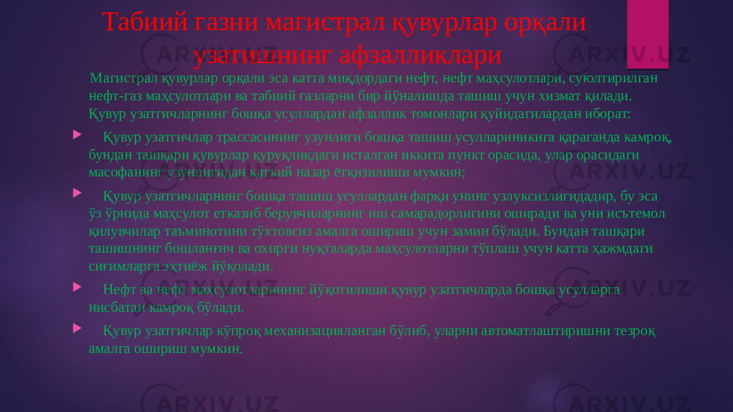 Табиий газни магистрал қувурлар орқали узатишнинг афзалликлари Магистрал қувурлар орқали эса катта миқдордаги нефт, нефт маҳсулотлари, суюлтирилган нефт-газ маҳсулотлари ва табиий газларни бир йўналишда ташиш учун хизмат қилади. Қувур узатгичларнинг бошқа усуллардан афзаллик томонлари қуйидагилардан иборат:  Қувур узатгичлар трассасининг узунлиги бошқа ташиш усуллариникига қараганда камроқ, бундан ташқари қувурлар қуруқликдаги исталган иккита пункт орасида, улар орасидаги масофанинг узунлигидан қатъий назар ётқизилиши мумкин;  Қувур узатгичларнинг бошқа ташиш усуллардан фарқи унинг узлуксизлигидадир, бу эса ўз ўрнида маҳсулот етказиб берувчиларнинг иш самарадорлигини оширади ва уни исътемол қилувчилар таъминотини тўхтовсиз амалга ошириш учун замин бўлади. Бундан ташқари ташишнинг бошланғич ва охирги нуқталарда маҳсулотларни тўплаш учун катта ҳажмдаги сиғимларга эҳтиёж йўқолади.  Нефт ва нефт маҳсулотларининг йўқотилиши қувур узатгичларда бошқа усулларга нисбатан камроқ бўлади.  Қувур узатгичлар кўпроқ механизацияланган бўлиб, уларни автоматлаштиришни тезроқ амалга ошириш мумкин. 