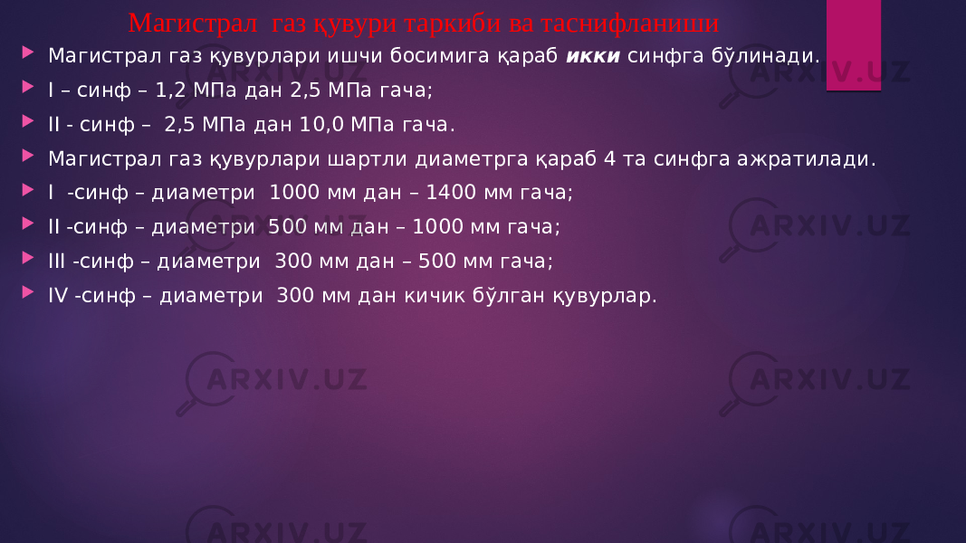 Магистрал газ қувури таркиби ва таснифланиши  Магистрал газ қувурлари ишчи босимига қараб икки синфга бўлинади.  I – синф – 1,2 МПа дан 2,5 МПа гача;  II - синф – 2,5 МПа дан 10,0 МПа гача.  Магистрал газ қувурлари шартли диаметрга қараб 4 та синфга ажратилади.  I -синф – диаметри 1000 мм дан – 1400 мм гача;  II -синф – диаметри 500 мм дан – 1000 мм гача;  III -синф – диаметри 300 мм дан – 500 мм гача;  IV -синф – диаметри 300 мм дан кичик бўлган қувурлар. 