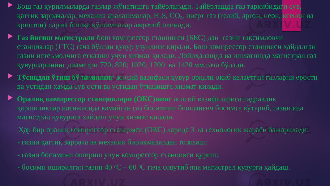  Бош газ қурилмаларда газлар жўнатишга тайёрланади. Тайёрлашда газ таркибидаги сув, қаттиқ заррачалар, механик аралашмалар, Н 2 S, СО 2 , инерт газ (гелий, аргон, неон, ксенон ва криптон) лар ва бошқа қўшимчалар ажратиб олинади.  Газ йиғиш магистрали бош компрессор станцияси (БКС) дан газни тақсимловчи станциялар (ГТС) гача бўлган қувур узунлиги киради. Бош компрессор станцияси ҳайдалган газни истеъмолчига етказиш учун хизмат қилади. Лойиҳалашда ва ишлатишда магистрал газ қувурларининг диаметри 720; 820; 1020; 1200 ва 1420 мм.гача бўлади.  Тўсиқдан ўтиш бўлимининг асосий вазифаси қувур орқали оқиб келаётган газларни ерости ва устидан ҳамда сув ости ва устидан ўтказишга хизмат килади.  Оралиқ компрессор станциялари (ОКС)нинг асосий вазифаларига гидравлик қаршиликлар натижасида камайган газ босимини бошланғич босимга кўтариб, газни яна магистрал қувурига ҳайдаш учун хизмат қилади. Ҳар бир оралиқ компрессор станцияси (ОКС) ларида 3 та технологик жараён бажарилади: - газни қаттиқ заррача ва механик бирикмалардан тозалаш; - газни босимини ошириш учун компрессор станцияси қуриш; - босими оширилган газни 40 0 С – 60 0 С гача совутиб яна магистрал қувурга ҳайдаш. 