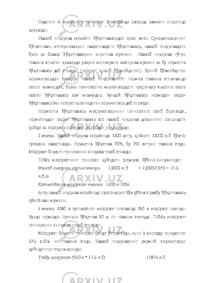 Олдинги А жраённинг таннархи Б жараёнда алоҳида элемент сифатида қаралади. Ишлаб чиқариш жараёни йўқотишлардан ҳоли эмас. Суюқликларнинг бўғланиши, материалларни ишлатишдаги йўқотишлар, ишлаб чиқаришдаги брак ва бошқа йўқотишларни киритиш мумкин. Ишлаб чиқариш тўғри ташкил этилган ҳолларда уларни минимумга келтириш мумкин ва бу норматив йўқотишлар деб аталади (назорат қилиб бўлмайдиган). Қочиб бўлмайдиган харажатлардан ташқари ишлаб чиқаришнинг нормал ташкил этилишида юзага келмасдан, балки технологик жараёнлардаги нуқсонлар эъвазига юзага келган йўқотишлар ҳам мавжудир. Бундай йўқотишлар нормадан юқори йўқотишлар ёки назорат қилинадиган харажатлар деб аталади. Норматив йўқотишлар маҳсулотларнинг таннархига олиб борилади, нормативдан юқори йўқотишлар эса ишлаб чиқариш даврининг охиридаги фойда ва зарарлар счетидан ҳисобдан чиқарилади. 1-мисол. Ишлаб чиқариш жараёнида 1300 литр, қиймати 13000 п.б бўлган суюқлик ишлатилади. Норматив йўқотиш 20%, бу 260 литрни ташкил этади. Маҳсулот бирлиги таннархини аниқлаш талаб этилади. Тайёр маҳсулотнинг таннархи қуйидаги формула бўйича аниқланади: Ишлаб чиқариш харажатлари 13000 п. б = 13000/1040 = 12.5 п.б./л Кутилаётган маҳсулот чиқиши 1300 л-260л. Агар ишлаб чиқариш жараёнида нуқсонларга йўл қўйилса ушбу йўқотишлар кўпайиши мумкин. 2-мисол. 1040 л кутилаётган маҳсулот чиқишида 950 л маҳсулот олинди. Бунда нормадан ортиқча йўқотиш 90 л. ни ташкил этмоқда. Тайёр маҳсулот таннархини аниқлаш талаб этилади. Маҳсулот бирлиги таннархи бунда ўзгармайди, яъни 1 мисолда аниқланган 12.5 п.б/л. ни ташкил этади. Ишлаб чиқаришнинг умумий харажатлари қуйидагича тақсимланади: Тайёр маҳсулот (950 л.* 12.5 п.б) 11875 п.б 