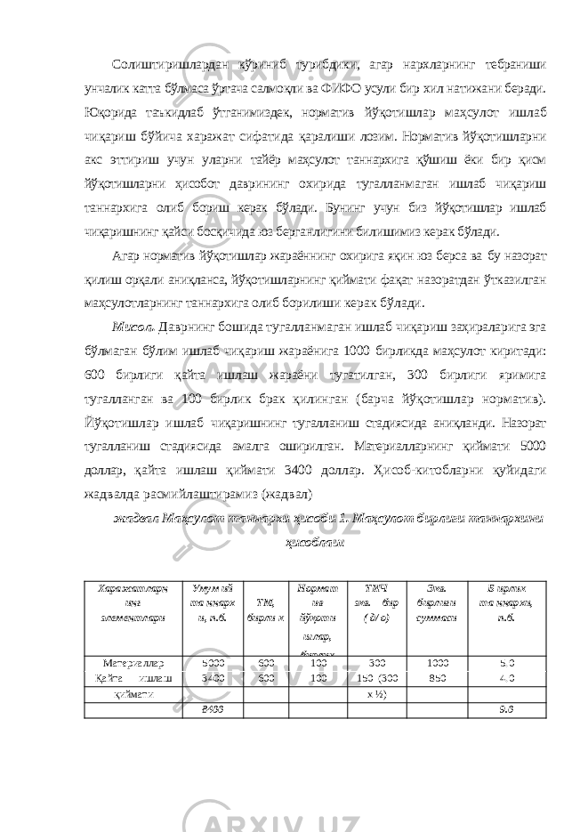 Солиштиришлардан кўриниб турибдики, агар нархларнинг тебраниши унчалик катта бўлмаса ўртача салмоқли ва ФИФО усули бир хил натижани беради. Юқорида таъкидлаб ўтганимиздек, норматив йўқотишлар маҳсулот ишлаб чиқариш бўйича харажат сифатида қаралиши лозим. Норматив йўқотишларни акс эттириш учун уларни тайёр маҳсулот таннархига қўшиш ёки бир қисм йўқотишларни ҳисобот даврининг охирида тугалланмаган ишлаб чиқариш таннархига олиб бориш керак бўлади. Бунинг учун биз йўқотишлар ишлаб чиқаришнинг қайси босқичида юз берганлигини билишимиз керак бўлади. Агар норматив йўқотишлар жараённинг охирига яқин юз берса ва бу назорат қилиш орқали аниқланса, йўқотишларнинг қиймати фақат назоратдан ўтказилган маҳсулотларнинг таннархига олиб борилиши керак бўлади. Мисол. Даврнинг бошида тугалланмаган ишлаб чиқариш заҳираларига эга бўлмаган бўлим ишлаб чиқариш жараёнига 1000 бирликда маҳсулот киритади: 600 бирлиги қайта ишлаш жараёни тугатилган, 300 бирлиги яримига тугалланган ва 100 бирлик брак қилинган (барча йўқотишлар норматив). Йўқотишлар ишлаб чиқаришнинг тугалланиш стадиясида аниқланди. Назорат тугалланиш стадиясида амалга оширилган. Материалларнинг қиймати 5000 доллар, қайта ишлаш қиймати 3400 доллар. Ҳисоб-китобларни қуйидаги жадвалда расмийлаштирамиз (жадвал) жадвал Маҳсулот таннархи ҳисоби 1. Маҳсулот бирлиги таннархини ҳисоблаш Харажатларн Умум ий Нормат ТИЧ Экв. Б ирлик инг та ннарх ТМ, ив экв. бир бирлиги та ннархи, элементлари и, п.б. бирли к йўқоти шлар, бирлик ( д/ о) суммаси п.б. Материаллар 5000 600 100 300 1000 5.0 Қайта ишлаш 3400 600 100 150 (300 850 4.0 қиймати х ½ ) 8400 9.0 