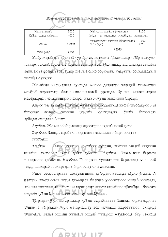 Жараён бўйича тугалланмаган ишлаб чиқариш счети Материаллар 8000 Кейинги жараёнга ўтказилди 9100 Қайта ишлаш қиймати 4000 Фойда ва зарарлар ҳисобидан қопланган нормативдан ортиқча йўқотишлар 650 Жами 12000 ТИЧ (д\о) 2250 12000 ТИЧ (д/о) 2250 Ушбу жараёндан кўриниб турибдики, норматив йўқотишлар тайёр маҳсулот таннархига олиб борилган. Нормативдан ортиқча йўқотишлар эса алоҳида ҳисобга олинган ва фойда ва зарарлар счетига олиб борилган. Уларнинг сотилмаслиги ҳисобга олинган. Жараёнли калкуляция сўнгида жорий даврдаги ҳақиқий харажатлар меъёрий харажатлар билан солиштирилиб турилади. Бу эса харажатларни меъёрлардан четланишини назорат қилиб туриш имконини беради. Айрим чет эл адабиётларида жараёнли калкуляцияда ҳисоб- китобларни 5 та босқичда амалга ошириш тартиби кўрсатилган. Ушбу босқичлар қуйидагилардан иборат: 1-қадам . Жисмоний бирликлар оқимларини ҳисоб-китоб қилиш. 2-қадам . Бошқа жараёнга чиқарилган эквивалент бирликларни ҳисоблаш. 3-қадам . Жами таннархи ҳисобини тўплаш, қайсики ишлаб чиқариш жараёни счетининг жами дебет суммаси. 4-қадам . Эквивалент бирлиги таннархини ҳисоблаш. 5 - қадам . Таннархни тугалланган бирликлар ва ишлаб чиқариш жараёни охиридаги бирликларга тақсимлаш. Ушбу босқичларнинг бажарилишини қуйидаги мисолда кўриб ўтамиз. А пластик компанияси катта ҳажмдаги болалар ўйинчоғини ишлаб чиқаради, қайсики компания жараёнли калкуляцияда иккита жараённи қўллайди - биринчи жараён қуйиш бўлими, иккинчиси якунлаш бўлими. Тўғридан-тўғри материаллар қуйиш жараёнининг бошида киритилади ва қўшимча тўғридан-тўғри материаллар эса якунлаш жараёнининг охирида қўшилади. Қайта ишлаш қиймати ишлаб чиқариш жараёнида бир текисда 