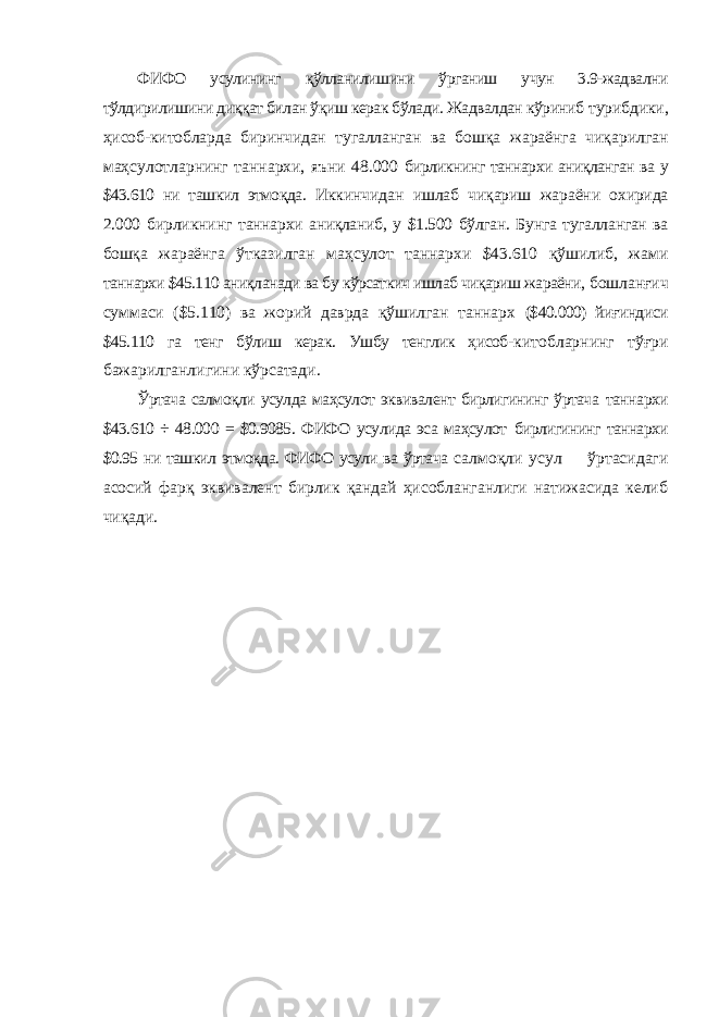 ФИФО усулининг қўлланилишини ўрганиш учун 3.9-жадвални тўлдирилишини диққат билан ўқиш керак бўлади. Жадвалдан кўриниб турибдики, ҳисоб-китобларда биринчидан тугалланган ва бошқа жараёнга чиқарилган маҳсулотларнинг таннархи, яъни 48.000 бирликнинг таннархи аниқланган ва у $43.610 ни ташкил этмоқда. Иккинчидан ишлаб чиқариш жараёни охирида 2.000 бирликнинг таннархи аниқланиб, у $1.500 бўлган. Бунга тугалланган ва бошқа жараёнга ўтказилган маҳсулот таннархи $43.610 қўшилиб, жами таннархи $45.110 аниқланади ва бу кўрсаткич ишлаб чиқариш жараёни, бошланғич суммаси ($5.110) ва жорий даврда қўшилган таннарх ($40.000) йиғиндиси $45.110 га тенг бўлиш керак. Ушбу тенглик ҳисоб- китобларнинг тўғри бажарилганлигини кўрсатади. Ўртача салмоқли усулда маҳсулот эквивалент бирлигининг ўртача таннархи $43.610 ÷ 48.000 = $0.9085. ФИФО усулида эса маҳсулот бирлигининг таннархи $0.95 ни ташкил этмоқда. ФИФО усули ва ўртача салмоқли усул ўртасидаги асосий фарқ эквивалент бирлик қандай ҳисобланганлиги натижасида келиб чиқади. 