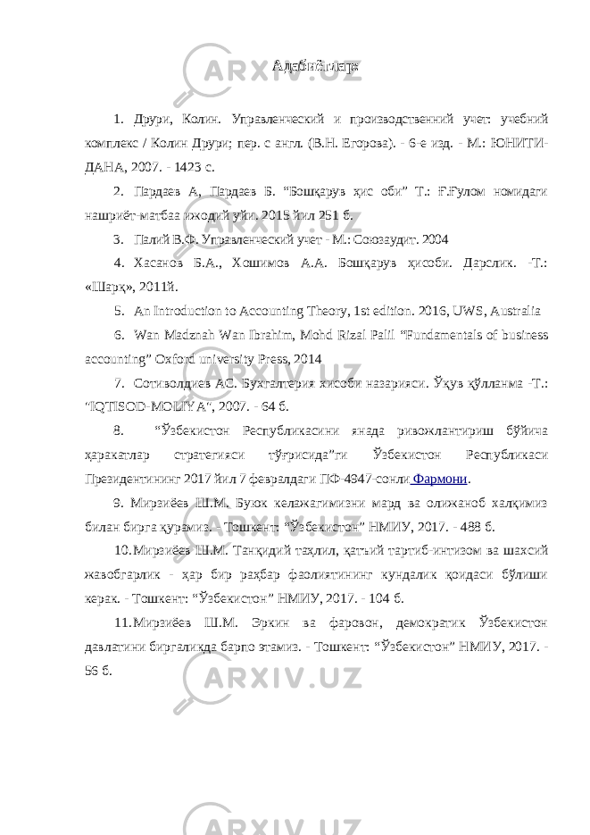 Адабиётлар: 1. Друри, Колин. Управленческий и производственний учет: учебний комплекс / Колин Друри; пер. с англ. (В.Н. Егорова). - 6-е изд. - М.: ЮНИТИ- ДАНА, 2007. - 1423 с. 2. Пардаев А, Пардаев Б. “Бошқарув ҳис оби” Т.: Ғ.Ғулом номидаги нашриёт-матбаа ижодий уйи. 2015 йил 251 б. 3. Палий В.Ф. Управленческий учет - М.: Союзаудит. 2004 4. Хасанов Б.А., Хошимов А.А. Бошқарув ҳисоби. Дарслик. -Т.: «Шарқ», 2011й. 5. An Introduction to Accounting Theory, 1st edition. 2016, UWS, Australia 6. Wan Madznah Wan Ibrahim, Mohd Rizal Palil “Fundamentals of business accounting” Oxford university Press, 2014 7. Сотиволдиев АС. Бухгалтерия хисоби назарияси. Ўқув қўлланма -Т.: &#34; IQTISOD - MOLIYA &#34;, 2007. - 64 б. 8. “Ўзбекистон Республикасини янада ривожлантириш бўйича ҳаракатлар стратегияси тўғрисида”ги Ўзбекистон Республикаси Президентининг 2017 йил 7 февралдаги ПФ-4947-сонли Фармони . 9. Мирзиёев Ш.М. Буюк келажагимизни мард ва олижаноб халқимиз билан бирга қурамиз. - Тошкент: “Ўзбекистон” НМИУ, 2017. - 488 б. 10. Мирзиёев Ш.М. Танқидий таҳлил, қатъий тартиб-интизом ва шахсий жавобгарлик - ҳар бир раҳбар фаолиятининг кундалик қоидаси бўлиши керак. - Тошкент: “Ўзбекистон” НМИУ, 2017. - 104 б. 11. Мирзиёев Ш.М. Эркин ва фаровон, демократик Ўзбекистон давлатини биргаликда барпо этамиз. - Тошкент: “Ўзбекистон” НМИУ, 2017. - 56 б. 