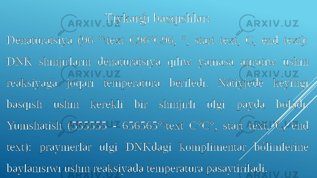 Tiykarǵı basqıshlar: Denaturatsiya (96 °\text C96°C96, °, start text, C, end text): DNK shınjırların denaturatsiya qılıw yamasa ajıratıw ushın reaksiyaǵa joqarı temperatura beriledi. Nátiyjede keyingi basqısh ushın kerekli bir shınjırlı ulgi payda boladı. Yumshatish (555555 - 656565°\text C°C°, start text, C, end text): praymerlar ulgi DNKdagi komplimentar bólimlerine baylanısıwı ushın reaksiyada temperatura pasaytiriladi. 