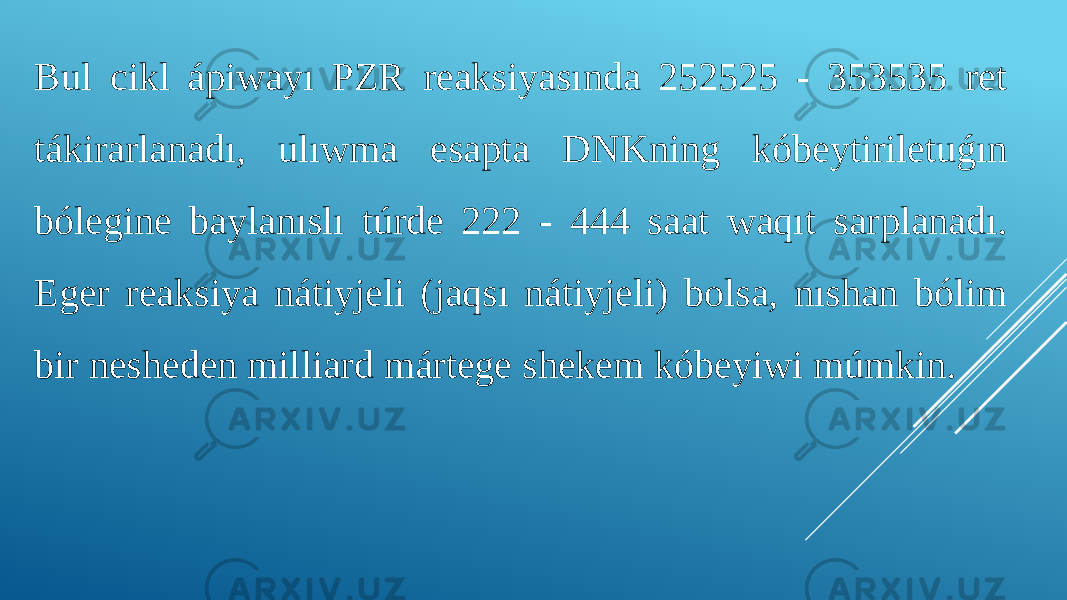 Bul cikl ápiwayı PZR reaksiyasında 252525 - 353535 ret tákirarlanadı, ulıwma esapta DNKning kóbeytiriletuǵın bólegine baylanıslı túrde 222 - 444 saat waqıt sarplanadı. Eger reaksiya nátiyjeli (jaqsı nátiyjeli) bolsa, nıshan bólim bir nesheden milliard mártege shekem kóbeyiwi múmkin. 