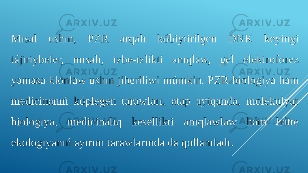 Mısal ushın, PZR arqalı kóbiytirilgen DNK keyingi tájiriybeler, mısalı, izbe-izlikti anıqlaw, gel elektroforez yamasa klonlaw ushın jiberiliwi múmkin. PZR biologiya hám medicinanıń kóplegen tarawları, atap aytqanda, molekulyar biologiya, medicinalıq kesellikti anıqlawlaw hám hátte ekologiyanıń ayırım tarawlarında da qollanıladı. 