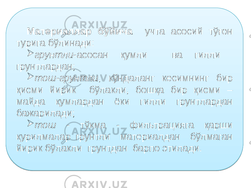 Материаллар бўйича учта асосий тўғон турига бўлинади:  грунтли -асосан қумли ва гилли грунтлардан;  тош-грунтли , кўндаланг кесимнинг бир қисми йирик бўлакли, бошқа бир қисми – майда қумлардан ёки гилли грунтлардан бажарилади;  тош - тўкма - фильтрацияга қарши қурилмалар грунтли материалдан бўлмаган йирик бўлакли грунтдан барпо этилади.25 05 0B 02 0102 19 1709 02 05 1E 1A 1B 18 02 05 19 1A 14 