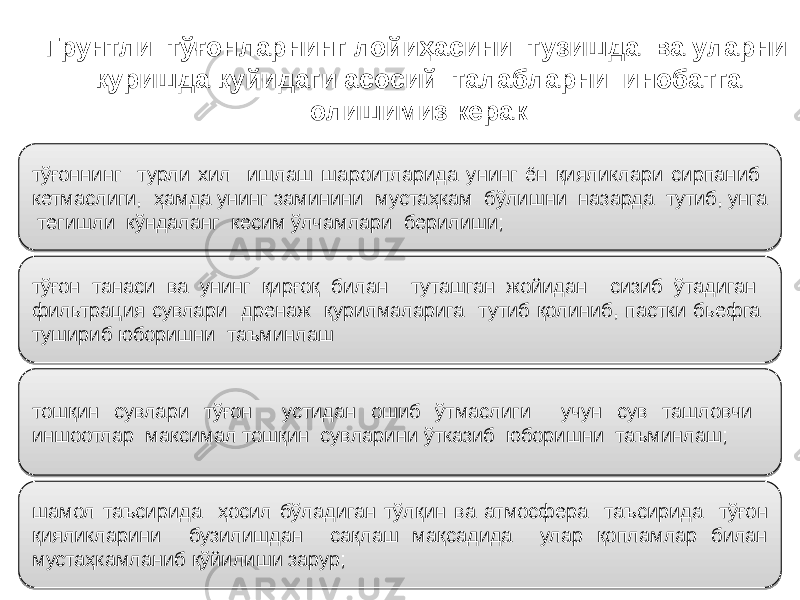 тўғоннинг турли хил ишлаш шароитларида унинг ён қияликлари сирпаниб кетмаслиги, ҳамда унинг заминини мустаҳкам бўлишни назарда тутиб, унга тегишли кўндаланг кесим ўлчамлари берилиши; тўғон танаси ва унинг қирғоқ билан туташган жойидан сизиб ўтадиган фильтрация сувлари дренаж қурилмаларига тутиб қолиниб, пастки бьефга тушириб юборишни таъминлаш тошқин сувлари тўғон устидан ошиб ўтмаслиги учун сув ташловчи иншоотлар максимал тошқин сувларини ўтказиб юборишни таъминлаш; шамол таъсирида ҳосил бўладиган тўлқин ва атмосфера таъсирида тўғон қияликларини бузилишдан сақлаш мақсадида улар қопламлар билан мустаҳкамланиб қўйилиши зарур; Грунтли тўғонларнинг лойиҳасини тузишда ва уларни қуришда қуйидаги асосий талабларни инобатга олишимиз керак0B 0E 050B 0B 22 0B 0B 07 0F 1A 1B 