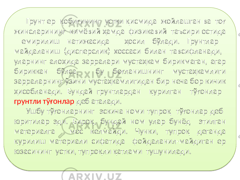 Грунт ер қобиғининг устки қисмида жойлашган ва тоғ жинсларининг кимёвий ҳамда физикавий таъсири остида емирилиш натижасида ҳосил бўлади. Грунтлар майдаланиш (дисперслик) хоссаси билан тавсифланади, уларнинг алоҳида зарралари мустаҳкам бирикмаган, агар бириккан бўлса, бу боғланишнинг мустаҳкамлиги зарраларнинг ўзини мустаҳкамлигидан бир неча бор кичик ҳисобланади. Бундай грунтлардан қурилган тўғонлар грунтли тўғонлар деб аталади. Ушбу тўғонларнинг эскича номи тупроқ тўғонлар деб юритилар эди. Бироқ, бундай ном улар бунёд этилган материалга мос келмайди. Чунки, тупроқ деганда қурилиш материали сифатида фойдаланил-майдиган ер юзасининг устки, тупроқли қатлами тушунилади.01 17 08 0F0A18 03 0B07 1C 1A 12 11 26 28 0F0A 0E 28 