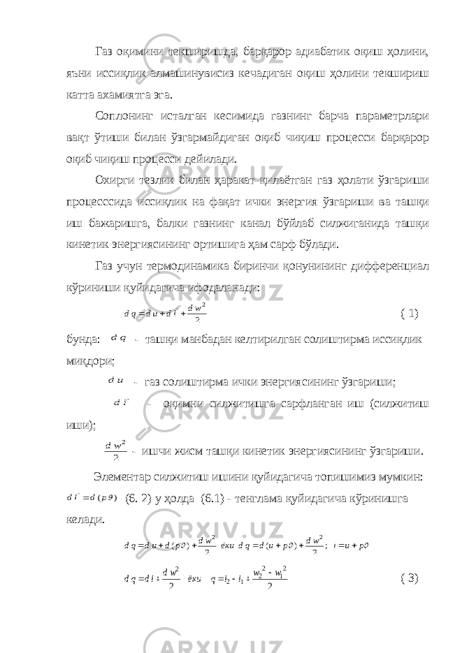 Газ оқимини текширишда, барқарор адиабатик оқиш ҳолини, яъни иссиқлик алмашинувисиз кечадиган оқиш ҳолини текшириш катта ахамиятга эга. Соплонинг исталган кесимида газнинг барча параметрлари вақт ўтиши билан ўзгармайдиган оқиб чиқиш процесси барқарор оқиб чиқиш процесси дейилади. Охирги тезлик билан ҳаракат қилаётган газ ҳолати ўзгариши процесссида иссиқлик на фақат ички энергия ўзгариши ва ташқи иш бажаришга, балки газнинг канал бўйлаб силжиганида ташқи кинетик энергиясининг ортишига ҳам сарф бўлади. Газ учун термодинамика биринчи қонунининг дифференциал кўриниши қуйидагича ифодаланади:2 2 &#39; wd ld ud qd    ( 1) бунда: q d - ташқи манбадан келтирилган солиштирма иссиқлик миқдори; u d - газ солиштирма ички энергиясининг ўзгариши; &#39;l d - оқимни силжитишга сарфланган иш (силжитиш иши); 2 2w d - ишчи жисм ташқи кинетик энергиясининг ўзгариши. Элементар силжитиш ишини қуйидагича топишимиз мумкин: ) ( &#39; p d ld  (6. 2) у ҳолда (6.1) - тенглама қуйидагича кўринишга келади.    p u i wd p u d qd ёки wd p d ud qd         ; 2 ) ( 2 ) ( 2 2 2 2 21 22 1 2 2 w w i i q ёки wd id qd       ( 3) 