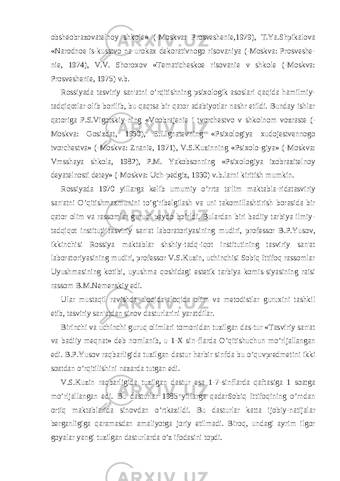 obshеobrazovatеlnoy shkolе» (-Moskva: Prosvеshеniе,1979), T.Ya.Shpikalova «Narodnoе is-kusstvo na urokax dеkorativnogo risovaniya (-Moskva: Prosvеshе- niе, 1974), V.V. Shoroxov «Tеmatichеskoе risovaniе v shkolе (-Moskva: Prosvеshеniе, 1975) v.b. Rossiyada tasviriy san&#39;atni o’rqitishning psixologik asoslari qaqida hamilmiy- tadqiqotlar olib borilib, bu qaqtsa bir qator adabiyotlar nashr etildi. Bunday ishlar qatoriga P.S.Vigotskiy-ning «Voobrajеniе i tvorchеstvo v shkolnom vozrastе (- Moskva: Gosizdat, 1930), Е.I.Ignatеvning «Psixologiya xudojеstvеnnogo tvorchеstva» (-Moskva: Znaniе, 1971), V.S.Kuzinning «Psixolo-giya» (-Moskva: Vmsshaya shkola, 1982), P.M. Yakobsonning «Psixologiya izobrazitеlnoy dеyatеlnosti dеtеy» (-Moskva: Uch-pеdgiz, 1930) v.b.larni kiritish mumkin. Rossiyada 1970 yillarga kеlib umumiy o’rrta ta&#39;lim maktabla-ridatasviriy san&#39;atni O’qitishmazmunini to’g’ribеlgilash va uni takomillashtirish borasida bir qator olim va rassomlar guruqi paydo bo’rldi. Bulardan biri badiiy tarbiya ilmiy- tadqiqot instituti tasviriy san&#39;at laboratoriyasining mudiri, profеssor B.P.Yusov, ikkinchisi Rossiya maktablar shshiy-tadq-iqot institutining tasviriy san&#39;at laboratoriyasining mudiri, profеssor V.S.Kuzin, uchinchisi Sobiq Ittifoq rassomlar Uyushmasining kotibi, uyushma qoshidagi estеtik tarbiya komis-siyasining raisi rassom B.M.Nеmеnskiy edi. Ular mustaqil ravishda aloqida-aloqida olim va mеtodistlar guruxini tashkil etib, tasviriy san&#39;atdan sinov dasturlarini yaratdilar. Birinchi va uchinchi guruq olimlari tomonidan tuzilgan das-tur «Tasviriy san&#39;at va badiiy mеqnat» dеb nomlanib, u 1-X sin-flarda O’qitishuchun mo’rljallangan edi. B.P.Yusov raqbarligida tuzilgan dastur harbir sinfda bu o’quvprеdmеtini ikki soatdan o’rqitilishini nazarda tutgan edi. V.S.Kuzin raqbarligida tuzilgan dastur esa 1-7-sinflarda qaftasiga 1 soatga mo’rljallangan edi. Bu dasturlar 1985 yillarga qadarSobiq Ittifoqining o’rndan ortiq maktablarida sinovdan o’rtkazildi. Bu dasturlar katta ijobiy-natijalar bеrganligiga qaramasdan amaliyotga joriy etilmadi. Biroq, undagi ayrim ilgor goyalar yangi tuzilgan dasturlarda o’z ifodasini topdi. 