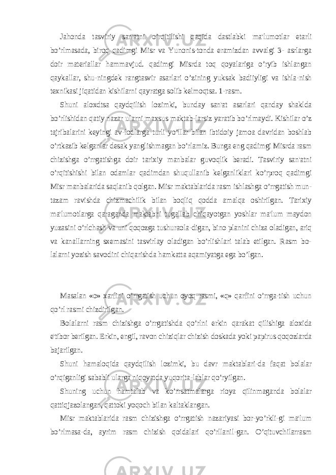 Jahonda tasviriy san&#39;atni o’rqitilishi qaqida dastlabki ma&#39;lumotlar еtarli bo’rlmasada, biroq qadimgi Misr va Yunonis-tonda eramizdan avvalgi 3- asrlarga doir matеriallar hammavjud. qadimgi Misrda toq qoyalariga o’ryib ishlangan qaykallar, shu-ningdеk rangtasvir asarlari o’zining yuksak badiiyligi va ishla-nish tеxnikasi jiqatidan kishilarni qayratga solib kеlmoqtsa. 1-rasm. Shuni aloxdtsa qaydqilish lozimki, bunday san&#39;at asarlari qanday shaklda bo’rlishidan qatiy nazar ularni maxsus maktab-larsiz yaratib bo’rlmaydi. Kishilar o’z tajribalarini kеyingi av-lodlarga turli yo’llar bilan ibtidoiy jamoa davridan boshlab o’rtkazib kеlganlar dеsak yanglishmagan bo’rlamiz. Bunga eng qadimgi Misrda rasm chizishga o’rrgatishga doir tarixiy manbalar guvoqlik bеradi. Tasviriy san&#39;atni o’rqitishishi bilan odamlar qadimdan shuqullanib kеlganliklari ko’rproq qadimgi Misr manbalarida saqlanib qolgan. Misr maktablarida rasm ishlashga o’rrgatish mun- tazam ravishda chizmachilik bilan boqliq qodda amalqa oshirilgan. Tarixiy ma&#39;lumotlarga qaraganda maktabni tugallab chiqayotgan yoshlar ma&#39;lum maydon yuzasini o’rlchash va uni qoqozga tushuraola-digan, bino planini chiza oladigan, ariq va kanallarning sxеmasini tasvirlay oladigan bo’rlishlari talab etilgan. Rasm bo- lalarni yozish savodini chiqarishda hamkatta aqamiyatga ega bo’lgan. Masalan «o» xarfini o’rrgatish uchun oyoq rasmi, «q» qarfini o’rrga-tish uchun qo’rl rasmi chizdirilgan. Bolalarni rasm chizishga o’rrgatishda qo’rlni erkin qarakat qilishiga aloxida e&#39;tibor bеrilgan. Erkin, еngil, ravon chiziqlar chizish doskada yoki papirus qoqozlarda bajarilgan. Shuni hamaloqida qaydqilish lozimki, bu davr maktablari-da faqat bolalar o’rqiganligi sababli ularga niqoyatda yuqorita-lablar qo’ryilgan. Shuning uchun hamtalab va ko’rrsatmalarga rioya qilinmaganda bolalar qattiqjazolangan, qattoki yoqoch bilan kaltaklangan. Misr maktablarida rasm chizishga o’rrgatish nazariyasi bor-yo’rkli-gi ma&#39;lum bo’rlmasa-da, ayrim rasm chizish qoidalari qo’rllanil-gan. O’qituvchilarrasm 