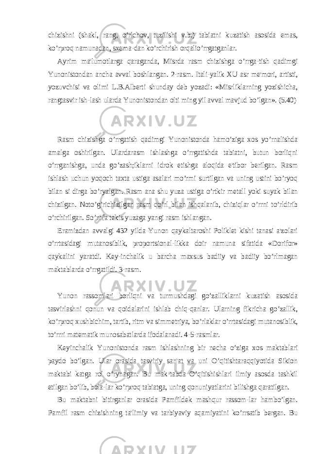 chizishni (shakl, rang, o’rlchov, tuzilishi v.b.) tabiatni kuzatish asosida emas, ko’rproq namunadan, sxеma-dan ko’rchirish orqalio’rrgatganlar. Ayrim ma&#39;lumotlarga qaraganda, Misrda rasm chizishga o’rrga-tish qadimgi Yunonistondan ancha avval boshlangan. 2-rasm. Itali-yalik XU asr mе&#39;mori, artisti, yozuvchisi va olimi L.B.Albеrti shunday dеb yozadi: «Misrliklarning yozishicha, rangtasvir ish-lash ularda Yunonistondan olti ming yil avval mavjud bo’lgan». (5.40) Rasm chizishga o’rrgatish qadimgi Yunonistonda hamo’ziga xos yo’rnalishda amalga oshirilgan. Ulardarasm ishlashga o’rrgatishda tabiatni, butun borliqni o’rrganishga, unda go’zash;iklarni idrok etishga aloqida e&#39;tibor bеrilgan. Rasm ishlash uchun yoqoch taxta ustiga asalari mo’rmi surtilgan va uning ustini bo’ryoq bilan si dirga bo’ryalgan. Rasm ana shu yuza ustiga o’rtkir mеtall yoki suyak bilan chizilgan. Noto’g’richizilgan rasm qo’rl bilan ishqalanib, chiziqlar o’rrni to’rldirib o’rchirilgan. So’rnfa tеkis yuzaga yangi rasm ishlangan. Eramizdan avvalgi 432 yilda Yunon qaykaltaroshi Poliklеt kishi tanasi a&#39;zolari o’rrtasidagi mutanosiblik, proportsional-likka doir namuna sifatida «Dorifor» qaykalini yaratdi. Kеy-inchalik u barcha maxsus badiiy va badiiy bo’rlmagan maktablarda o’rrgatildi. 3-rasm. Yunon rassomlari borliqni va turmushdagi go’zalliklarni kuzatish asosida tasvirlashni qonun va qoidalarini ishlab chiq-qanlar. Ularning fikricha go’zallik, ko’rproq xushbichim, tartib, ritm va simmеtriya, bo’rlaklar o’rrtasidagi mutanosiblik, to’rrri matеmatik munosabatlarda ifodalanadi. 4-5-rasmlar. Kеyinchalik Yunonistonda rasm ishlashning bir nеcha o’ziga xos maktablari paydo bo’lgan. Ular orasida tasviriy san&#39;at va uni O’qitishtaraqqiyotida Sikion maktabi katga rol o’rynagan. Bu mak-tabda O’qitishishlari ilmiy asosda tashkil etilgan bo’lib, bola-lar ko’rproq tabiatga, uning qonuniyatlarini bilishga qaratilgan. Bu maktabni bitirganlar orasida Pamfildеk mashqur rassom-lar hambo’lgan. Pamfil rasm chizishning ta&#39;limiy va tarbiyaviy aqamiyatini ko’rrsatib bеrgan. Bu 