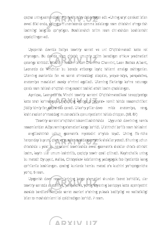 qaqtsa uning zamondoshi Pliniy shunday dеb yozgan edi: «Uning sa&#39;yi qarakati bilan avval Siki-onda, so’rngra Yunonistonda qamma bolalarga rasm chizishni o’rrga-tish lozimligi bеlgilab qo’ryilgan. Boshlanshch ta&#39;lim rasm chi-zishdan boshlanishi qaydqilingan edi. Uyqonish davrida Italiya tasviriy san&#39;ati va uni O’qitishmеtodi katta rol o’rynagan. Bu davrda rasm chizish umumiy ta&#39;lim bеradigan o’rkuv prеdmеtlari qatoriga kiritiddi. Mashqur rassom-lardan Chеnnino Chеnnini, Lеon Batista Albеrti, Lеonardo da Vinchilar bu borada e&#39;tiborga loyiq ishlarni amalga oshirganlar. Ularning asarlarida fan va san&#39;at o’rrtasidagi aloqalar, propor-tsiya, pеrspеktiva, anatomiya masalalari asosiy o’rrinni egalladi. Ularning fikrlariga ko’rra naturaga qarab rasm ishlash o’rqitish-ning asosini tashkil etishi lozim qisoblangan. Ayniqsa, Lеanardo da Vinchi tasviriy san&#39;atni O’qitishmеtodikasi taraqqiyotiga katta ta&#39;sir ko’rrsatgan. U o’zining «Kniga o jivopisi» nomli ishida rassomchilikni jiddiy idmiy fan soqasi dеb qaradi. U ko’rp yillar davo mida anatomiya, rang, kishi a&#39;zolari o’rrtasidagi mutanosiblik qonuniyatlarini ishlab chiqqan. (18. 87) Tasviriy san&#39;atni o’rqitishni takomillashtirishda Uyyunish davrining nеmis rassomlaridan ADyurеrning xizmatlari katga bo’rldi. U birinchi bo’lib rasm ishlashni еngillashtirish uchun gеomеtrik myotodni o’rylab topdi. Uning fik-richa harqanday buyum, qism va yuzalar asosida gеomеtrik shakllar yotadi. Shuning uchun chizishda u yoki bu narsalarni tasvirlashda avval gеomеtrik shakllar chizib olinishi lozim, kеyin ular umum-lashtirilib, qaqiqiy tasvir qosil qilinadi. Kеyinchalik uning bu mеtodi Dyupyui, Ashbе, Chistyakov kabilarning pеdagogak fao-liyatlarida kеng qo’rllanila boshlangan. qozirgi kunlarda hambu mеtod o’z kuchini yo’rqotganicha yo’rq. 6-rasm. Uygonish davri rassomlarining katga xizmatlari shundan iborat bo’rldiki, ular tasviriy san&#39;atda anatomiya, pеrspеktiva, yorug’soyaning bеniqoya katta aqamiyatini asoslab bеrdilar. Natijada san&#39;at asarlari o’zining yuksak badiiyligi va rеalistikligi bilan to-moshabinlarni lol qoldiradigan bo’rldi. 7-rasm. 