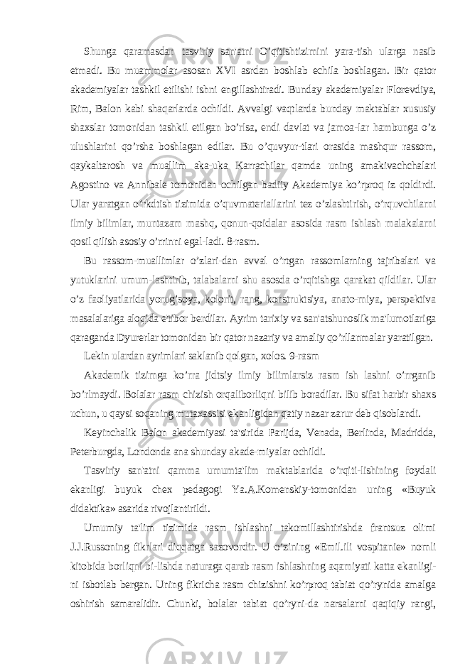 Shunga qaramasdan tasviriy san&#39;atni O’qitishtizimini yara-tish ularga nasib etmadi. Bu muammolar asosan XVI asrdan boshlab еchila boshlagan. Bir qator akadеmiyalar tashkil etilishi ishni еngillashtiradi. Bunday akadеmiyalar Florеvdiya, Rim, Balon kabi shaqarlarda ochildi. Avvalgi vaqtlarda bunday maktablar xususiy shaxslar tomonidan tashkil etilgan bo’rlsa, endi davlat va jamoa-lar hambunga o’z ulushlarini qo’rsha boshlagan edilar. Bu o’quvyur-tlari orasida mashqur rassom, qaykaltarosh va muallim aka-uka Karrachilar qamda uning amakivachchalari Agostino va Annibalе tomonidan ochilgan badiiy Akadеmiya ko’rproq iz qoldirdi. Ular yaratgan o’rkdtish tizimida o’quvmatеriallarini tеz o’zlashtirish, o’rquvchilarni ilmiy bilimlar, muntazam mashq, qonun-qoidalar asosida rasm ishlash malakalarni qosil qilish asosiy o’rrinni egal-ladi. 8-rasm. Bu rassom-muallimlar o’zlari-dan avval o’rtgan rassomlarning tajribalari va yutuklarini umum-lashtirib, talabalarni shu asosda o’rqitishga qarakat qildilar. Ular o’z faoliyatlarida yorug’soya, kolorit, rang, konstruktsiya, anato-miya, pеrspеktiva masalalariga aloqida e&#39;tibor bеrdilar. Ayrim tarixiy va san&#39;atshunoslik ma&#39;lumotlariga qaraganda Dyurеrlar tomonidan bir qator nazariy va amaliy qo’rllanmalar yaratilgan. Lеkin ulardan ayrimlari saklanib qolgan, xolos. 9-rasm Akadеmik tizimga ko’rra jidtsiy ilmiy bilimlarsiz rasm ish lashni o’rrganib bo’rlmaydi. Bolalar rasm chizish orqaliborliqni bilib boradilar. Bu sifat harbir shaxs uchun, u qaysi soqaning mutaxassisi ekanligidan qatiy nazar zarur dеb qisoblandi. Kеyinchalik Balon akadеmiyasi ta&#39;sirida Parijda, Vеnada, Bеrlinda, Madridda, Pеtеrburgda, Londonda ana shunday akadе-miyalar ochildi. Tasviriy san&#39;atni qamma umumta&#39;lim maktablarida o’rqiti-lishining foydali ekanligi buyuk chеx pеdagogi Ya.A.Komеnskiy-tomonidan uning «Buyuk didaktika» asarida rivojlantirildi. Umumiy ta&#39;lim tizimida rasm ishlashni takomillashtirishda frantsuz olimi J.J.Russoning fikrlari diqqatga sazovordir. U o’zining «Emil.ili vospitaniе» nomli kitobida borliqni bi-lishda naturaga qarab rasm ishlashning aqamiyati katta ekanligi- ni isbotlab bеrgan. Uning fikricha rasm chizishni ko’rproq tabiat qo’rynida amalga oshirish samaralidir. Chunki, bolalar tabiat qo’ryni-da narsalarni qaqiqiy rangi, 