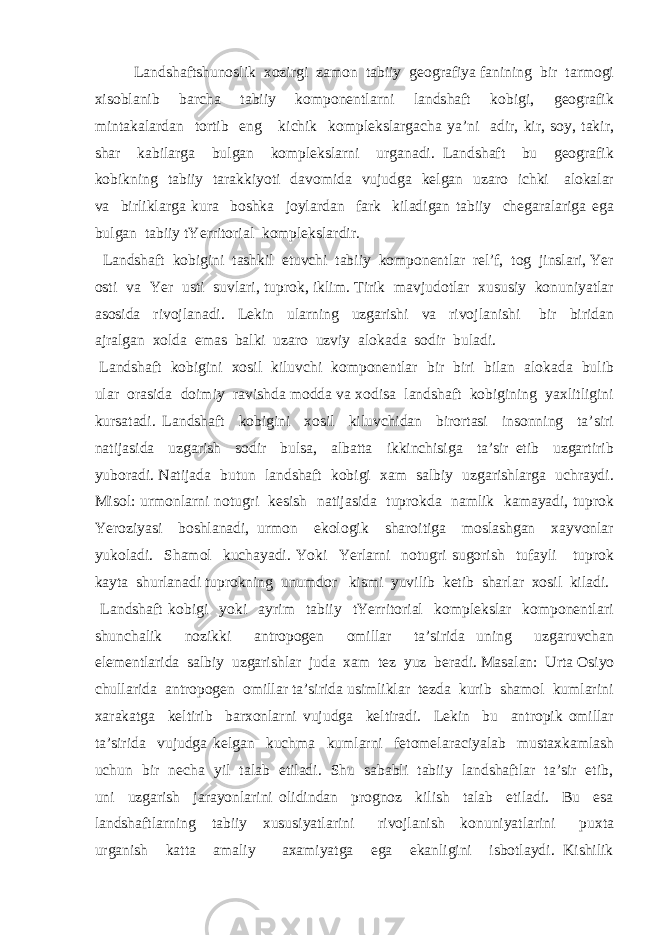 Landshaftshunoslik xozirgi zamon tabiiy geografiya fanining bir tarmogi xisoblanib barcha tabiiy komponentlarni landshaft kobigi, geografik mintakalardan tortib eng kichik komplekslargacha ya’ni adir, kir, soy, takir, shar kabilarga bulgan komplekslarni urganadi. Landshaft bu geografik kobikning tabiiy tarakkiyoti davomida vujudga kelgan uzaro ichki alokalar va birliklarga kura boshka joylardan fark kiladigan tabiiy chegaralariga ega bulgan tabiiy tYerritorial komplekslardir. Landshaft kobigini tashkil etuvchi tabiiy komponentlar rel’f, tog jinslari, Yer osti va Yer usti suvlari, tuprok, iklim. Tirik mavjudotlar xususiy konuniyatlar asosida rivojlanadi. Lekin ularning uzgarishi va rivojlanishi bir biridan ajralgan xolda emas balki uzaro uzviy alokada sodir buladi. Landshaft kobigini xosil kiluvchi komponentlar bir biri bilan alokada bulib ular orasida doimiy ravishda modda va xodisa landshaft kobigining yaxlitligini kursatadi. Landshaft kobigini xosil kiluvchidan birortasi insonning ta’siri natijasida uzgarish sodir bulsa, albatta ikkinchisiga ta’sir etib uzgartirib yuboradi. Natijada butun landshaft kobigi xam salbiy uzgarishlarga uchraydi. Misol: urmonlarni notugri kesish natijasida tuprokda namlik kamayadi, tuprok Yeroziyasi boshlanadi, urmon ekologik sharoitiga moslashgan xayvonlar yukoladi. Shamol kuchayadi. Yoki Yerlarni notugri sugorish tufayli tuprok kayta shurlanadi tuprokning unumdor kismi yuvilib ketib sharlar xosil kiladi. Landshaft kobigi yoki ayrim tabiiy tYerritorial komplekslar komponentlari shunchalik nozikki antropogen omillar ta’sirida uning uzgaruvchan elementlarida salbiy uzgarishlar juda xam tez yuz beradi. Masalan: Urta Osiyo chullarida antropogen omillar ta’sirida usimliklar tezda kurib shamol kumlarini xarakatga keltirib barxonlarni vujudga keltiradi. Lekin bu antropik omillar ta’sirida vujudga kelgan kuchma kumlarni fetomelaraciyalab mustaxkamlash uchun bir necha yil talab etiladi. Shu sababli tabiiy landshaftlar ta’sir etib, uni uzgarish jarayonlarini olidindan prognoz kilish talab etiladi. Bu esa landshaftlarning tabiiy xususiyatlarini rivojlanish konuniyatlarini puxta urganish katta amaliy axamiyatga ega ekanligini isbotlaydi. Kishilik 