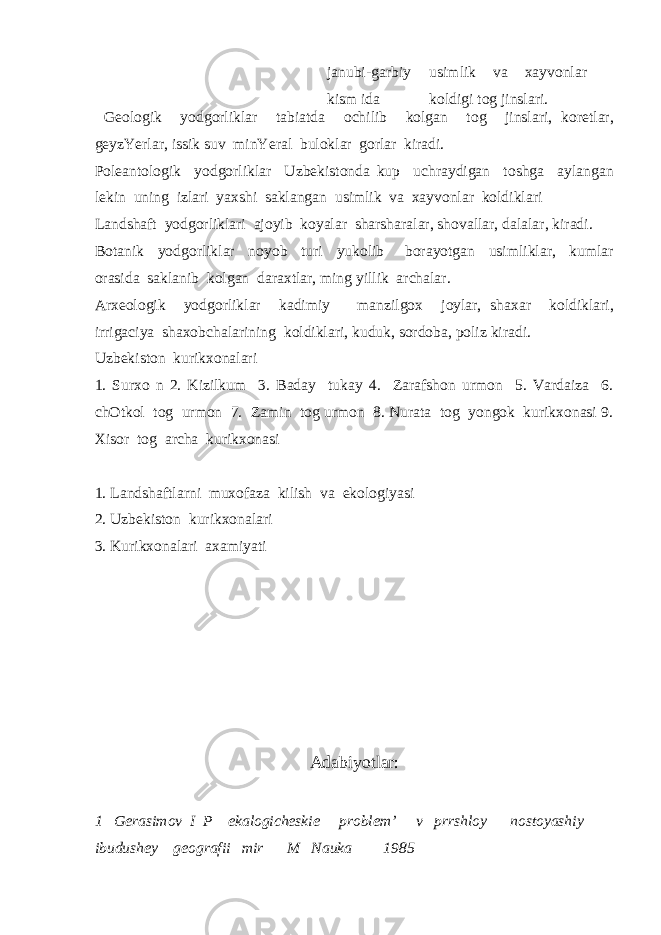 janubi-garbiy kism ida usimlik va xayvonlar koldigi tog jinslari. Geologik yodgorliklar tabiatda ochilib kolgan tog jinslari, koretlar, geyzYerlar, issik suv minYeral buloklar gorlar kiradi. Poleantologik yodgorliklar Uzbekistonda kup uchraydigan toshga aylangan lekin uning izlari yaxshi saklangan usimlik va xayvonlar koldiklari Landshaft yodgorliklari ajoyib koyalar sharsharalar, shovallar, dalalar, kiradi. Botanik yodgorliklar noyob turi yukolib borayotgan usimliklar, kumlar orasida saklanib kolgan daraxtlar, ming yillik archalar. Arxeologik yodgorliklar kadimiy manzilgox joylar, shaxar koldiklari, irrigaciya shaxobchalarining koldiklari, kuduk, sordoba, poliz kiradi. Uzbekiston kurikxonalari 1. Surxo n 2. Kizilkum 3. Baday tukay 4. Zarafshon urmon 5. Vardaiza 6. chOtkol tog urmon 7. Zamin tog urmon 8. Nurata tog yongok kurikxonasi 9. Xisor tog archa kurikxonasi 1. Landshaftlarni muxofaza kilish va ekologiyasi 2. Uzbekiston kurikxonalari 3. Kurikxonalari axamiyati Adabiyotlar: 1 Gerasimov I P ekalogicheskie problem’ v prrshloy nostoyashiy ibudushey geografii mir M Nauka 1985 