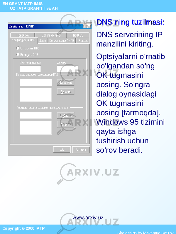 DNS ning tuzilmasi:DNS ning tuzilmasi: DNS serverining IP manzilini kiriting. Optsiyalarni o&#39;rnatib bo&#39;lgandan so&#39;ng OK tugmasini bosing. So&#39;ngra dialog oynasidagi OK tugmasini bosing [tarmoqda]. Windows 95 tizimini qayta ishga tushirish uchun so&#39;rov beradi. Copyright © 2000 IATP Site design by Makhmud Botirov EN GRANT IATP II&IS UZ IATP GRANTI II va AH www.arxiv.uz 
