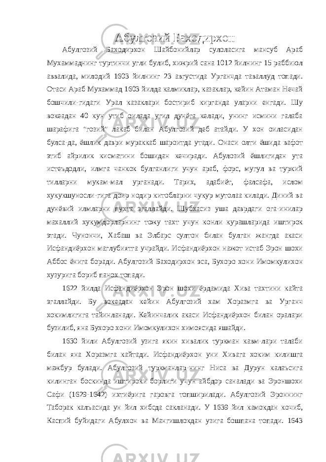 Абулгозий Баходирхон Абулгозий Баходирхон Шайбонийлар сулоласига мансуб Араб Мухаммаднинг туртинчи угли булиб, хижрий сана 1012 йилнинг 15 раббиюл аввалида, милодий 1603 йилнинг 23 августида Урганчда таваллуд топади. Отаси Араб Мухаммад 1603 йилда калмиклар, казаклар, кейин Атаман Нечай бошчили-гидаги Урал казаклари бостириб кирганда уларни енгади. Шу вокеадан 40 кун утиб оилада угил дунёга келади, унинг исмини галаба шарафига &#34;гозий&#34; лакаб билан Абулгозий деб атайди. У хон оиласидан булса-да, ёшлик даври мураккаб шароитда утади. Онаси олти ёшида вафот этиб айрилик кисматини бошидан кечиради. Абулозий ёшлигидан ута истеъдодли, илмга чанкок булганлиги учун араб, форс, мугул ва туркий тилларни мукам-мал урганади. Тарих, адабиёт, фалсафа, ислом хукукшуносли-гига доир нодир китобларни чукур мутолаа килади. Диний ва дунёвий илмларни пухта эгаллайди. Шубхасиз уша даврдаги ога-инилар махаллий хукумдорларнинг тожу тахт учун конли курашларида иштирок этади. Чунончи, Хабаш ва Элбарс султон билан булган жангда акаси Исфандиёрхон маглубиятга учрайди. Исфандиёрхон нажот истаб Эрон шохи Аббос ёнига боради. Абулгозий Баходирхон эса, Бухоро хони Имомкулихон хузурига бориб панох топади. 1622 йилда Исфандиёрхон Эрон шохи ёрдамида Хива тахтини кайта эгаллайди. Бу вокеадан кейин Абулгозий хам Хоразмга ва Урганч хокимлигига тайинланади. Кейинчалик акаси Исфандиёрхон билан оралари бузилиб, яна Бухоро хони Имомкулихон химоясида яшайди. 1630 йили Абулгозий узига якин хивалик туркман кавм-лари талаби билан яна Хоразмга кайтади. Исфандиёрхон уни Хивага хоким килишга мажбур булади. Абулгозий туркманлар-нинг Ниса ва Дурун калаъсига килинган боскинда иштироки борлиги учун айбдор саналади ва Эроншохи Сафи (1629-1642) ихтиёрига гаровга топширилади. Абулгозий Эроннинг Таборак калъасида ун йил хибсда сакланади. У 1639 йил камокдан кочиб, Каспий буйидаги Абулхон ва Мангишлокдан узига бошпана топади. 1643 