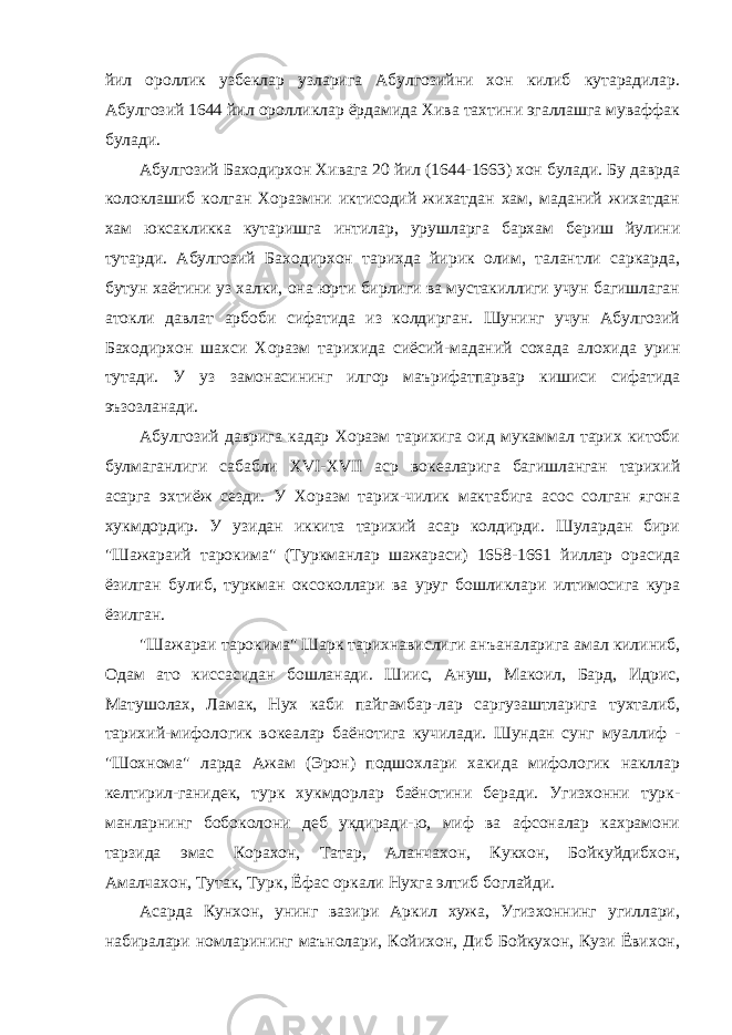 йил ороллик узбеклар узларига Абулгозийни хон килиб кутарадилар. Абулгозий 1644 йил оролликлар ёрдамида Хива тахтини эгаллашга муваффак булади. Абулгозий Баходирхон Хивага 20 йил (1644-1663) хон булади. Бу даврда колоклашиб колган Хоразмни иктисодий жихатдан хам, маданий жихатдан хам юксакликка кутаришга интилар, урушларга бархам бериш йулини тутарди. Абулгозий Баходирхон тарихда йирик олим, талантли саркарда, бутун хаётини уз халки, она юрти бирлиги ва мустакиллиги учун багишлаган атокли давлат арбоби сифатида из колдирган. Шунинг учун Абулгозий Баходирхон шахси Хоразм тарихида сиёсий-маданий сохада алохида урин тутади. У уз замонасининг илгор маърифатпарвар кишиси сифатида эъзозланади. Абулгозий даврига кадар Хоразм тарихига оид мукаммал тарих китоби булмаганлиги сабабли XVI-XVII аср вокеаларига багишланган тарихий асарга эхтиёж сезди. У Хоразм тарих-чилик мактабига асос солган ягона хукмдордир. У узидан иккита тарихий асар колдирди. Шулардан бири &#34;Шажараий тарокима&#34; (Туркманлар шажараси) 1658-1661 йиллар орасида ёзилган булиб, туркман оксоколлари ва уруг бошликлари илтимосига кура ёзилган. &#34;Шажараи тарокима&#34; Шарк тарихнавислиги анъаналарига амал килиниб, Одам ато киссасидан бошланади. Шиис, Ануш, Макоил, Бард, Идрис, Матушолах, Ламак, Нух каби пайгамбар-лар саргузаштларига тухталиб, тарихий-мифологик вокеалар баёнотига кучилади. Шундан сунг муаллиф - &#34;Шохнома&#34; ларда Ажам (Эрон) подшохлари хакида мифологик накллар келтирил-ганидек, турк хукмдорлар баёнотини беради. Угизхонни турк- манларнинг бобоколони деб укдиради-ю, миф ва афсоналар кахрамони тарзида эмас Корахон, Татар, Аланчахон, Кукхон, Бойкуйдибхон, Амалчахон, Тутак, Турк, Ёфас оркали Нухга элтиб боглайди. Асарда Кунхон, унинг вазири Аркил хужа, Угизхоннинг угиллари, набиралари номларининг маънолари, Койихон, Диб Бойкухон, Кузи Ёвихон, 