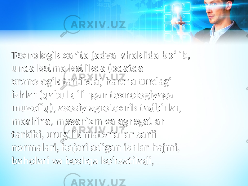 Texnologik xarita jadval shaklida boʻlib, unda ketma-ketlikda (odatda xronologik tartibda) barcha turdagi ishlar (qabul qilingan texnologiyaga muvofiq), asosiy agrotexnik tadbirlar, mashina, mexanizm va agregatlar tarkibi, urugʻlik materiallar sarfi normalari, bajariladigan ishlar hajmi, baholari va boshqa koʻrsatiladi , 