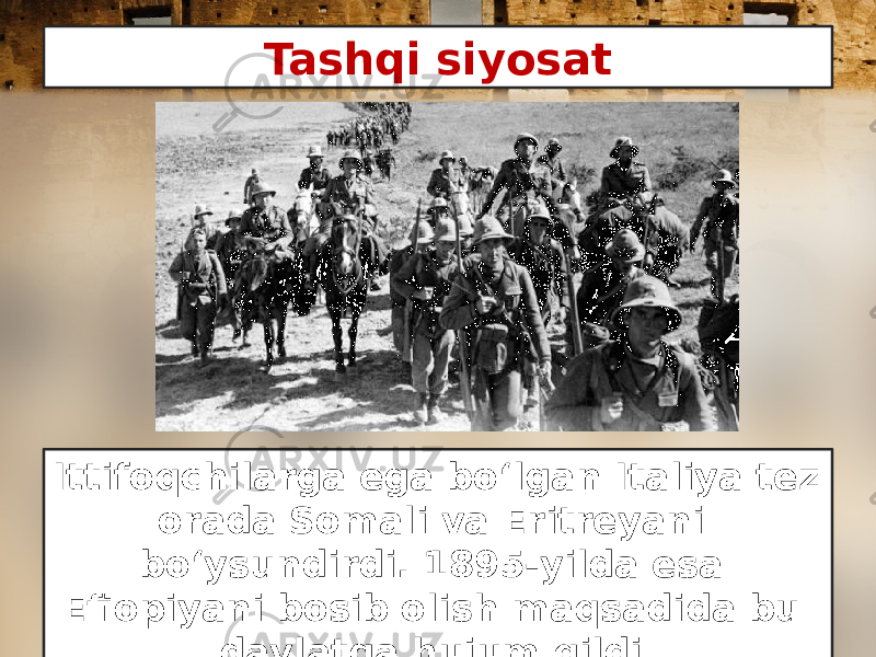Tashqi siyosat Ittifoqchilarga ega bo‘lgan Italiya tez orada Somali va Eritreyani bo‘ysundirdi. 1895-yilda esa Efiopiyani bosib olish maqsadida bu davlatga hujum qildi. 