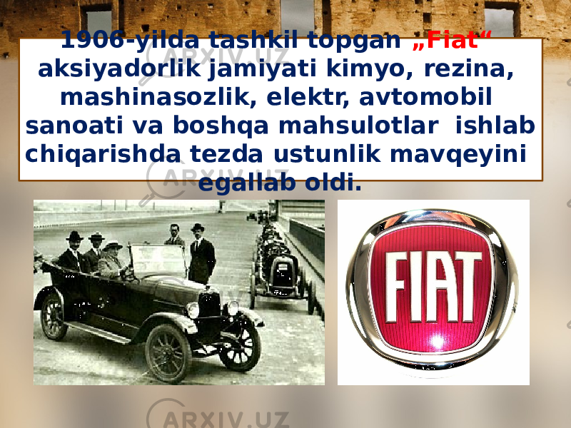 1906-yilda tashkil topgan „Fiat“ aksiyadorlik jamiyati kimyo, rezina, mashinasozlik, elektr, avtomobil sanoati va boshqa mahsulotlar ishlab chiqarishda tezda ustunlik mavqeyini egallab oldi. 