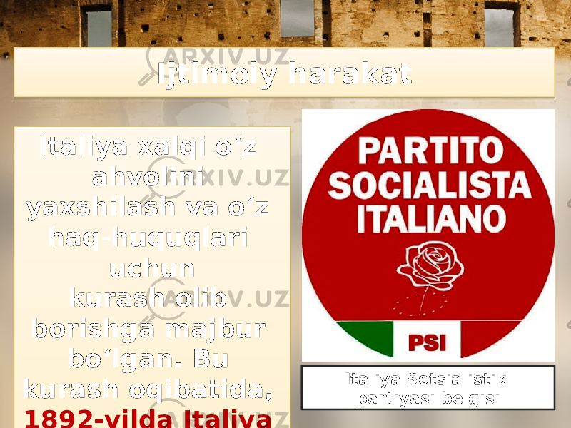 Ijtimoiy harakat Italiya xalqi o‘z ahvolini yaxshilash va o‘z haq-huquqlari uchun kurash olib borishga majbur bo‘lgan. Bu kurash oqibatida, 1892-yilda Italiya Sotsialistik partiyasi tuzildi. Italiya Sotsialistik partiyasi belgisi02310F09 020F 040C 10 0C 13 1C13 0B 0B0719 1C 1E 2C 25 