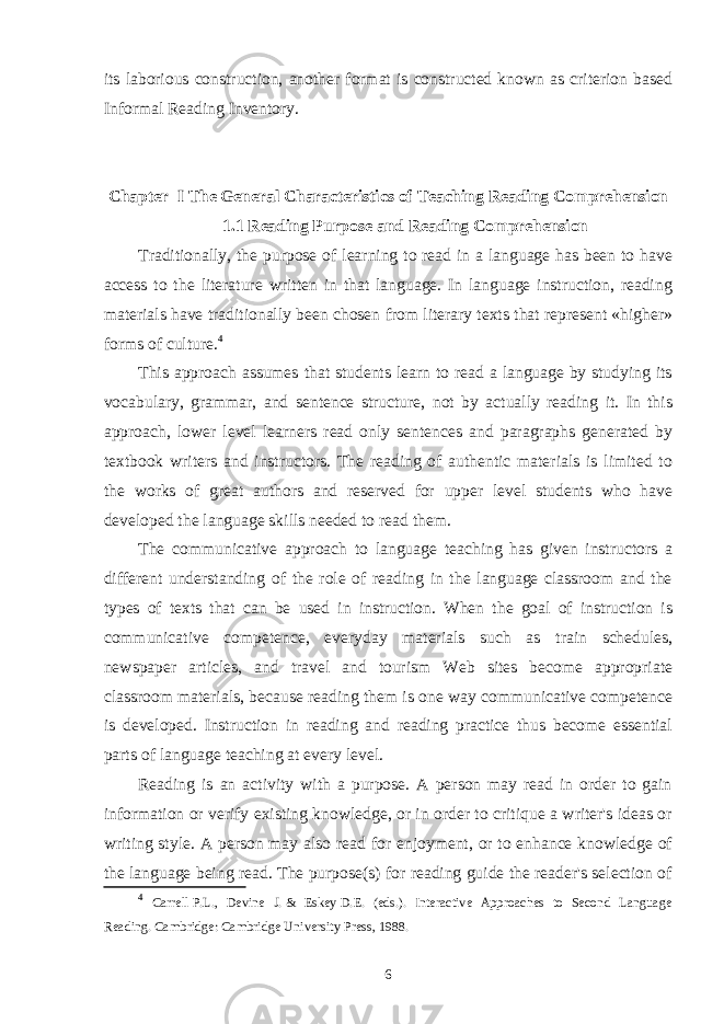 its laborious construction, another format is constructed known as criterion based Informal Reading Inventory. Chapter I The General Characteristics of Teaching Reading Comprehension 1.1 Reading Purpose and Reading Comprehension Traditionally, the purpose of learning to read in a language has been to have access to the literature written in that language. In language instruction, reading materials have traditionally been chosen from literary texts that represent «higher» forms of culture. 4 This approach assumes that students learn to read a language by studying its vocabulary, grammar, and sentence structure, not by actually reading it. In this approach, lower level learners read only sentences and paragraphs generated by textbook writers and instructors. The reading of authentic materials is limited to the works of great authors and reserved for upper level students who have developed the language skills needed to read them. The communicative approach to language teaching has given instructors a different understanding of the role of reading in the language classroom and the types of texts that can be used in instruction. When the goal of instruction is communicative competence, everyday materials such as train schedules, newspaper articles, and travel and tourism Web sites become appropriate classroom materials, because reading them is one way communicative competence is developed. Instruction in reading and reading practice thus become essential parts of language teaching at every level. Reading is an activity with a purpose. A person may read in order to gain information or verify existing knowledge, or in order to critique a writer&#39;s ideas or writing style. A person may also read for enjoyment, or to enhance knowledge of the language being read. The purpose(s) for reading guide the reader&#39;s selection of 4 Carrell   P.L., Devine J.   & Eskey   D.E. (eds.). Interactive Approaches to Second Language Reading. Cambridge: Cambridge University Press, 1988. 6 